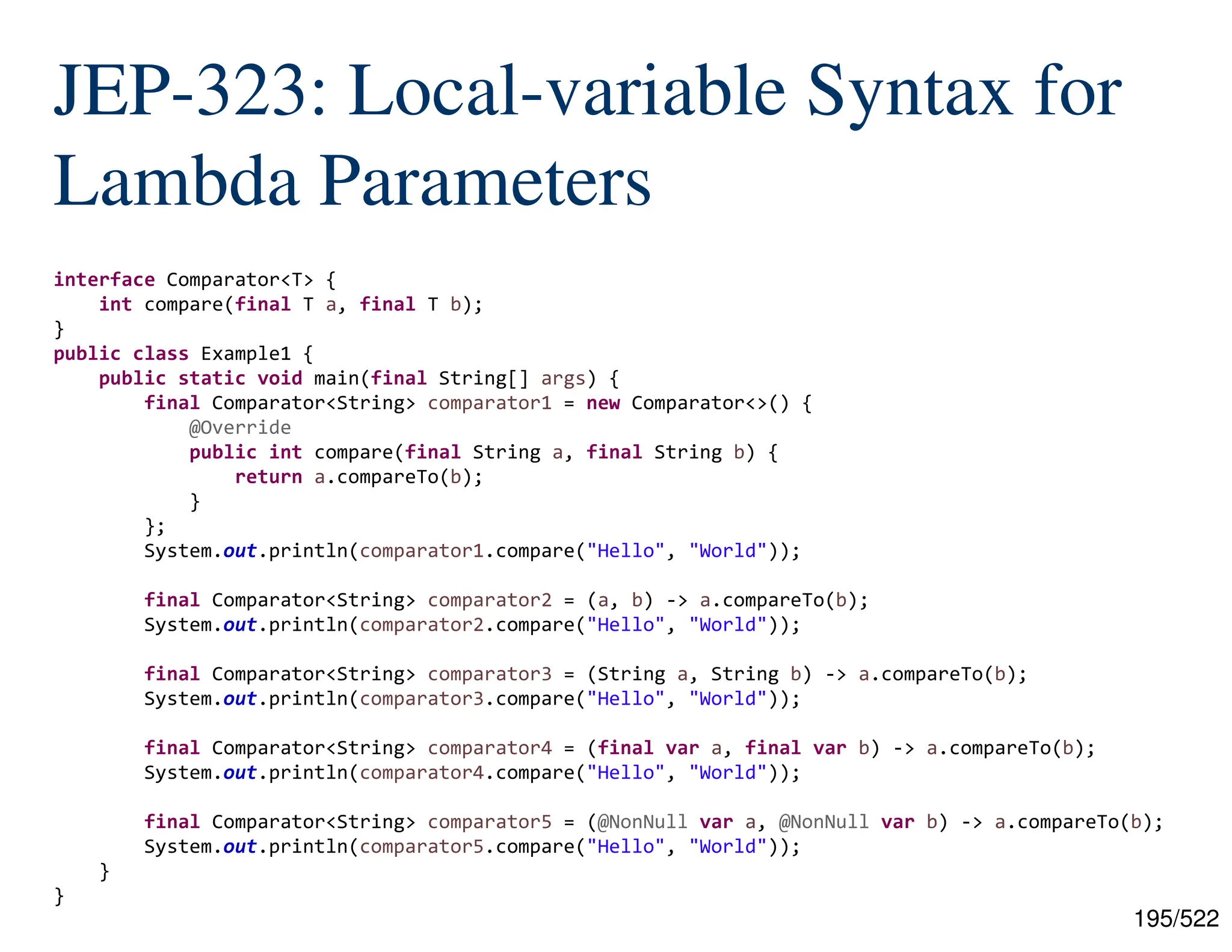 195/522 JEP-323: Local-variable Syntax for Lambda Parameters interface Comparator<T> { int compare(final T a, final T b); } public class Example1 { public static void main(final String[] args) { final Comparator<String> comparator1 = new Comparator<>() { @Override public int compare(final String a, final String b) { return a.compareTo(b); } }; System.out.println(comparator1.compare("Hello", "World")); final Comparator<String> comparator2 = (a, b) -> a.compareTo(b); System.out.println(comparator2.compare("Hello", "World")); final Comparator<String> comparator3 = (String a, String b) -> a.compareTo(b); System.out.println(comparator3.compare("Hello", "World")); final Comparator<String> comparator4 = (final var a, final var b) -> a.compareTo(b); System.out.println(comparator4.compare("Hello", "World")); final Comparator<String> comparator5 = (@NonNull var a, @NonNull var b) -> a.compareTo(b); System.out.println(comparator5.compare("Hello", "World")); } } 