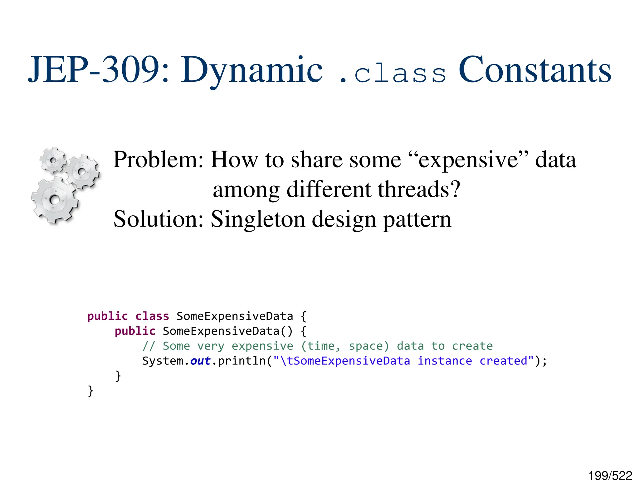 199/522 JEP-309: Dynamic .class Constants Problem: How to share some “expensive” data among different threads? Solution: Singleton design pattern public class SomeExpensiveData { public SomeExpensiveData() { // Some very expensive (time, space) data to create System.out.println("tSomeExpensiveData instance created"); } } 