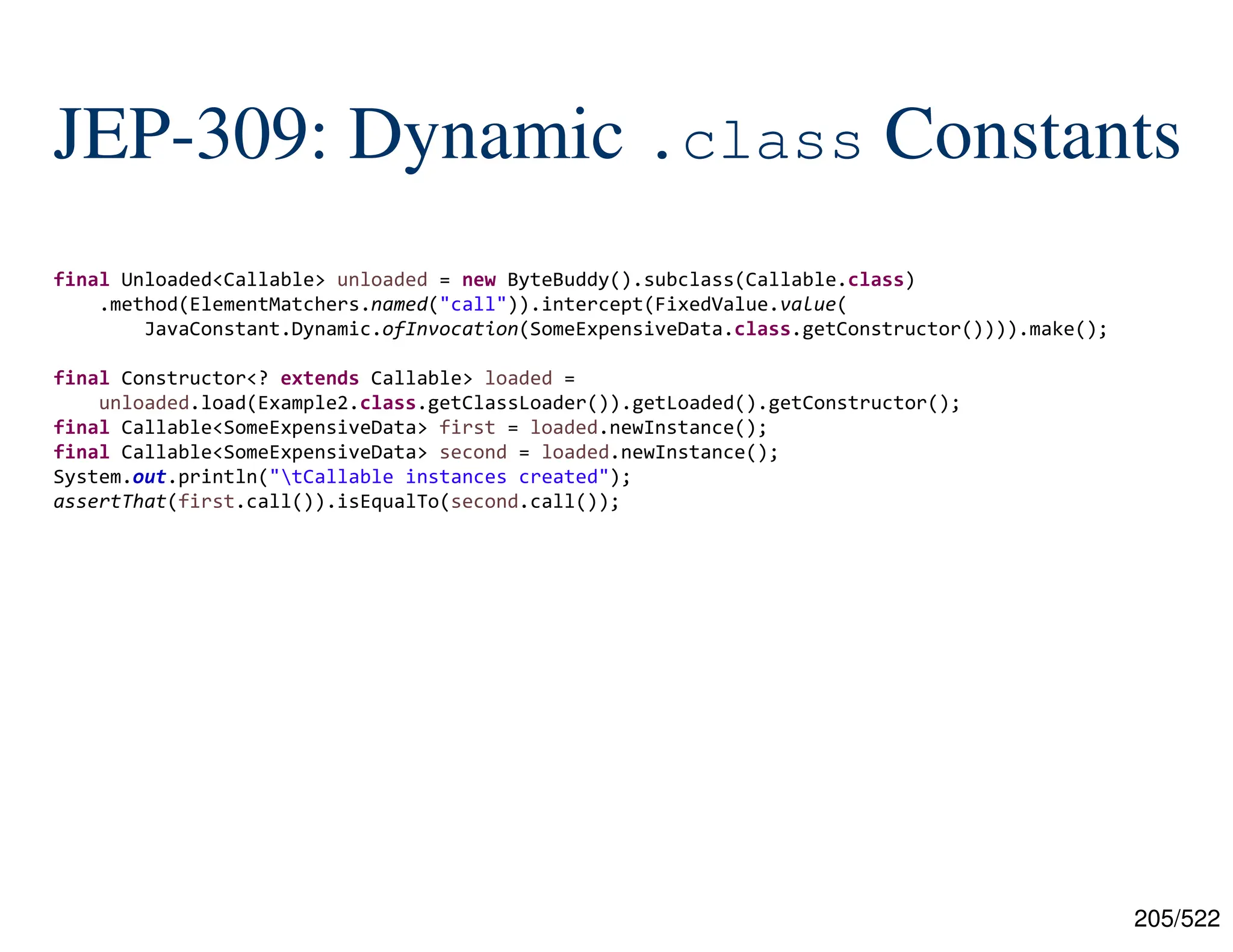 205/522 JEP-309: Dynamic .class Constants final Unloaded<Callable> unloaded = new ByteBuddy().subclass(Callable.class) .method(ElementMatchers.named("call")).intercept(FixedValue.value( JavaConstant.Dynamic.ofInvocation(SomeExpensiveData.class.getConstructor()))).make(); final Constructor<? extends Callable> loaded = unloaded.load(Example2.class.getClassLoader()).getLoaded().getConstructor(); final Callable<SomeExpensiveData> first = loaded.newInstance(); final Callable<SomeExpensiveData> second = loaded.newInstance(); System.out.println("tCallable instances created"); assertThat(first.call()).isEqualTo(second.call()); 