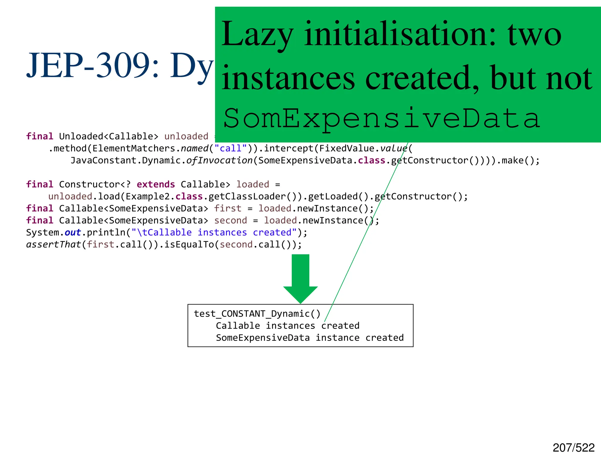 207/522 JEP-309: Dynamic .class Constants final Unloaded<Callable> unloaded = new ByteBuddy().subclass(Callable.class) .method(ElementMatchers.named("call")).intercept(FixedValue.value( JavaConstant.Dynamic.ofInvocation(SomeExpensiveData.class.getConstructor()))).make(); final Constructor<? extends Callable> loaded = unloaded.load(Example2.class.getClassLoader()).getLoaded().getConstructor(); final Callable<SomeExpensiveData> first = loaded.newInstance(); final Callable<SomeExpensiveData> second = loaded.newInstance(); System.out.println("tCallable instances created"); assertThat(first.call()).isEqualTo(second.call()); test_CONSTANT_Dynamic() Callable instances created SomeExpensiveData instance created Lazy initialisation: two instances created, but not SomExpensiveData 