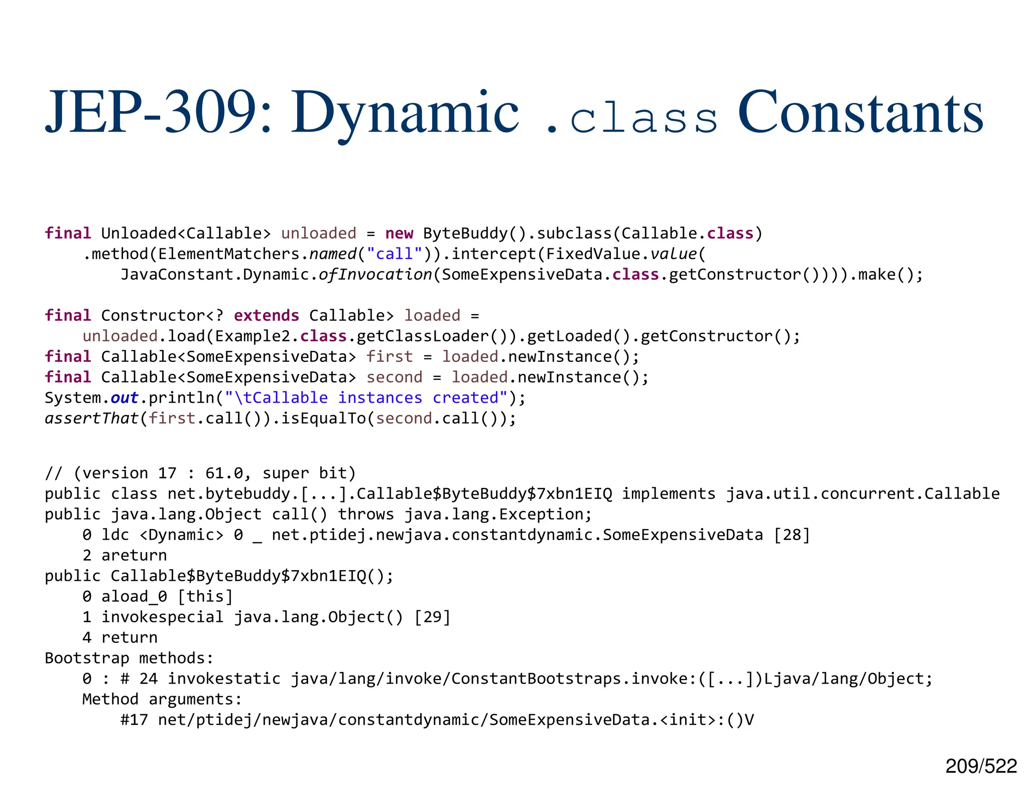 209/522 JEP-309: Dynamic .class Constants final Unloaded<Callable> unloaded = new ByteBuddy().subclass(Callable.class) .method(ElementMatchers.named("call")).intercept(FixedValue.value( JavaConstant.Dynamic.ofInvocation(SomeExpensiveData.class.getConstructor()))).make(); final Constructor<? extends Callable> loaded = unloaded.load(Example2.class.getClassLoader()).getLoaded().getConstructor(); final Callable<SomeExpensiveData> first = loaded.newInstance(); final Callable<SomeExpensiveData> second = loaded.newInstance(); System.out.println("tCallable instances created"); assertThat(first.call()).isEqualTo(second.call()); // (version 17 : 61.0, super bit) public class net.bytebuddy.[...].Callable$ByteBuddy$7xbn1EIQ implements java.util.concurrent.Callable public java.lang.Object call() throws java.lang.Exception; 0 ldc <Dynamic> 0 _ net.ptidej.newjava.constantdynamic.SomeExpensiveData [28] 2 areturn public Callable$ByteBuddy$7xbn1EIQ(); 0 aload_0 [this] 1 invokespecial java.lang.Object() [29] 4 return Bootstrap methods: 0 : # 24 invokestatic java/lang/invoke/ConstantBootstraps.invoke:([...])Ljava/lang/Object; Method arguments: #17 net/ptidej/newjava/constantdynamic/SomeExpensiveData.<init>:()V 