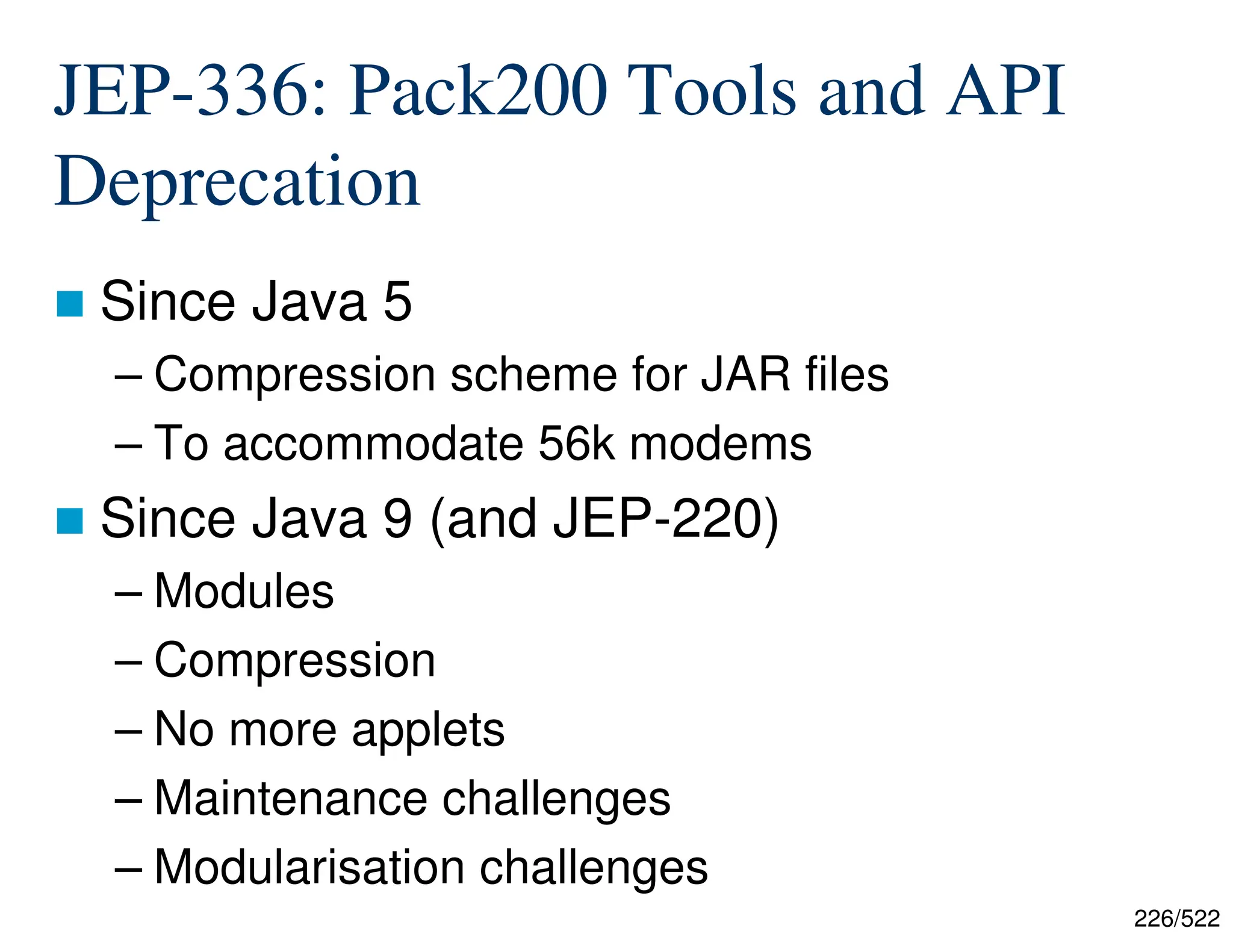 226/522 JEP-336: Pack200 Tools and API Deprecation  Since Java 5 – Compression scheme for JAR files – To accommodate 56k modems  Since Java 9 (and JEP-220) – Modules – Compression – No more applets – Maintenance challenges – Modularisation challenges 