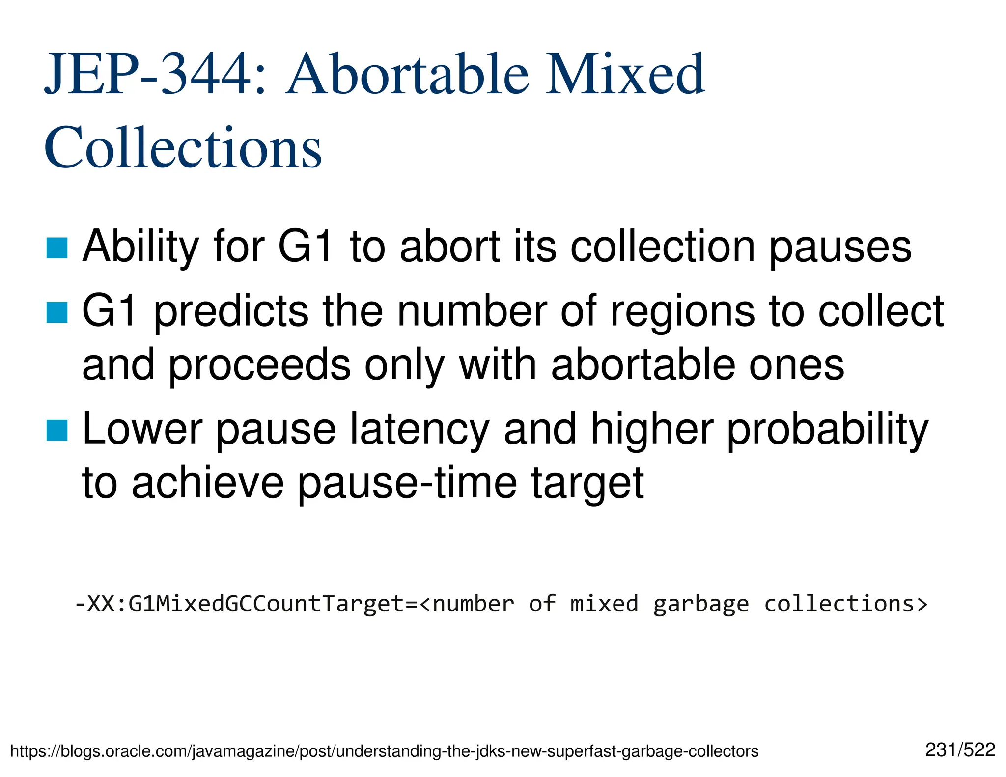 231/522 JEP-344: Abortable Mixed Collections  Ability for G1 to abort its collection pauses  G1 predicts the number of regions to collect and proceeds only with abortable ones  Lower pause latency and higher probability to achieve pause-time target https://blogs.oracle.com/javamagazine/post/understanding-the-jdks-new-superfast-garbage-collectors -XX:G1MixedGCCountTarget=<number of mixed garbage collections> 