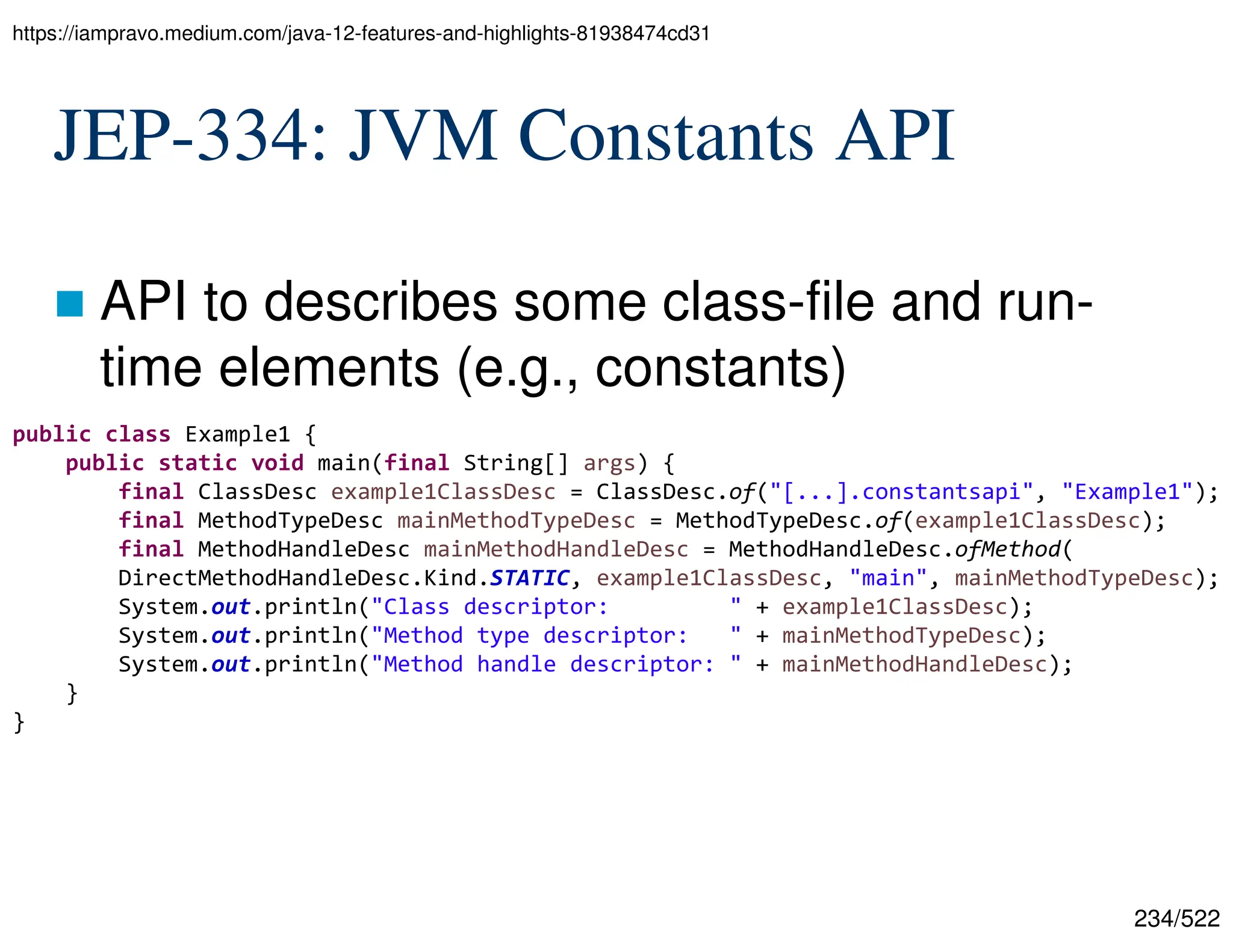 234/522 JEP-334: JVM Constants API  API to describes some class-file and run- time elements (e.g., constants) https://iampravo.medium.com/java-12-features-and-highlights-81938474cd31 public class Example1 { public static void main(final String[] args) { final ClassDesc example1ClassDesc = ClassDesc.of("[...].constantsapi", "Example1"); final MethodTypeDesc mainMethodTypeDesc = MethodTypeDesc.of(example1ClassDesc); final MethodHandleDesc mainMethodHandleDesc = MethodHandleDesc.ofMethod( DirectMethodHandleDesc.Kind.STATIC, example1ClassDesc, "main", mainMethodTypeDesc); System.out.println("Class descriptor: " + example1ClassDesc); System.out.println("Method type descriptor: " + mainMethodTypeDesc); System.out.println("Method handle descriptor: " + mainMethodHandleDesc); } } 