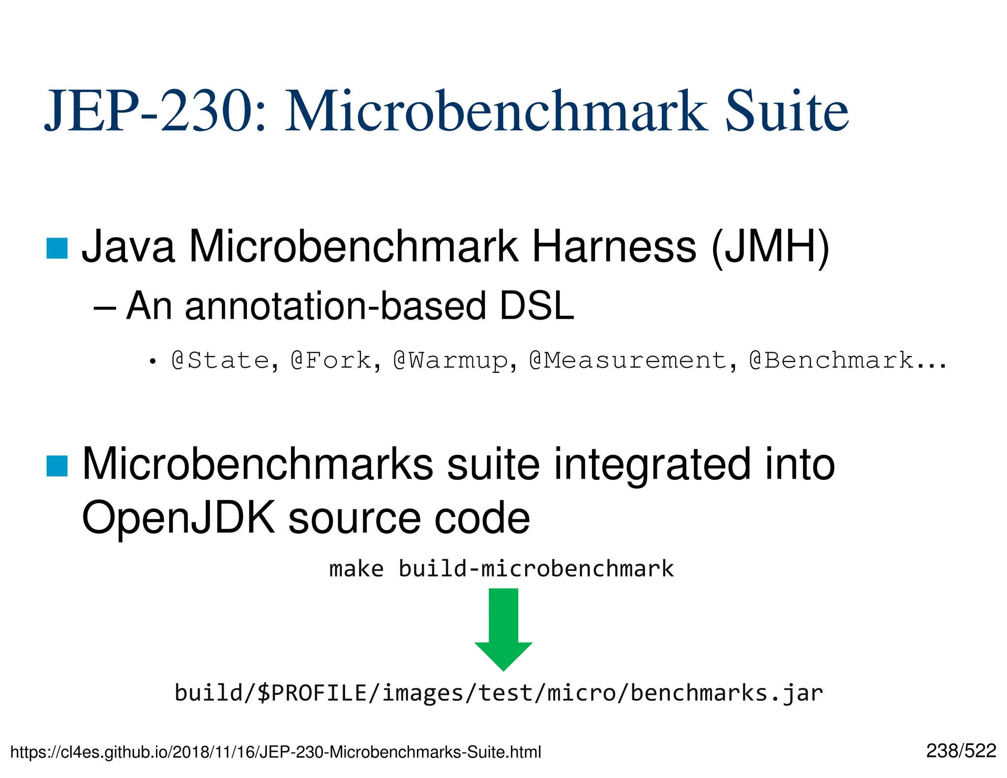 238/522 JEP-230: Microbenchmark Suite  Java Microbenchmark Harness (JMH) – An annotation-based DSL • @State, @Fork, @Warmup, @Measurement, @Benchmark…  Microbenchmarks suite integrated into OpenJDK source code https://cl4es.github.io/2018/11/16/JEP-230-Microbenchmarks-Suite.html make build-microbenchmark build/$PROFILE/images/test/micro/benchmarks.jar 