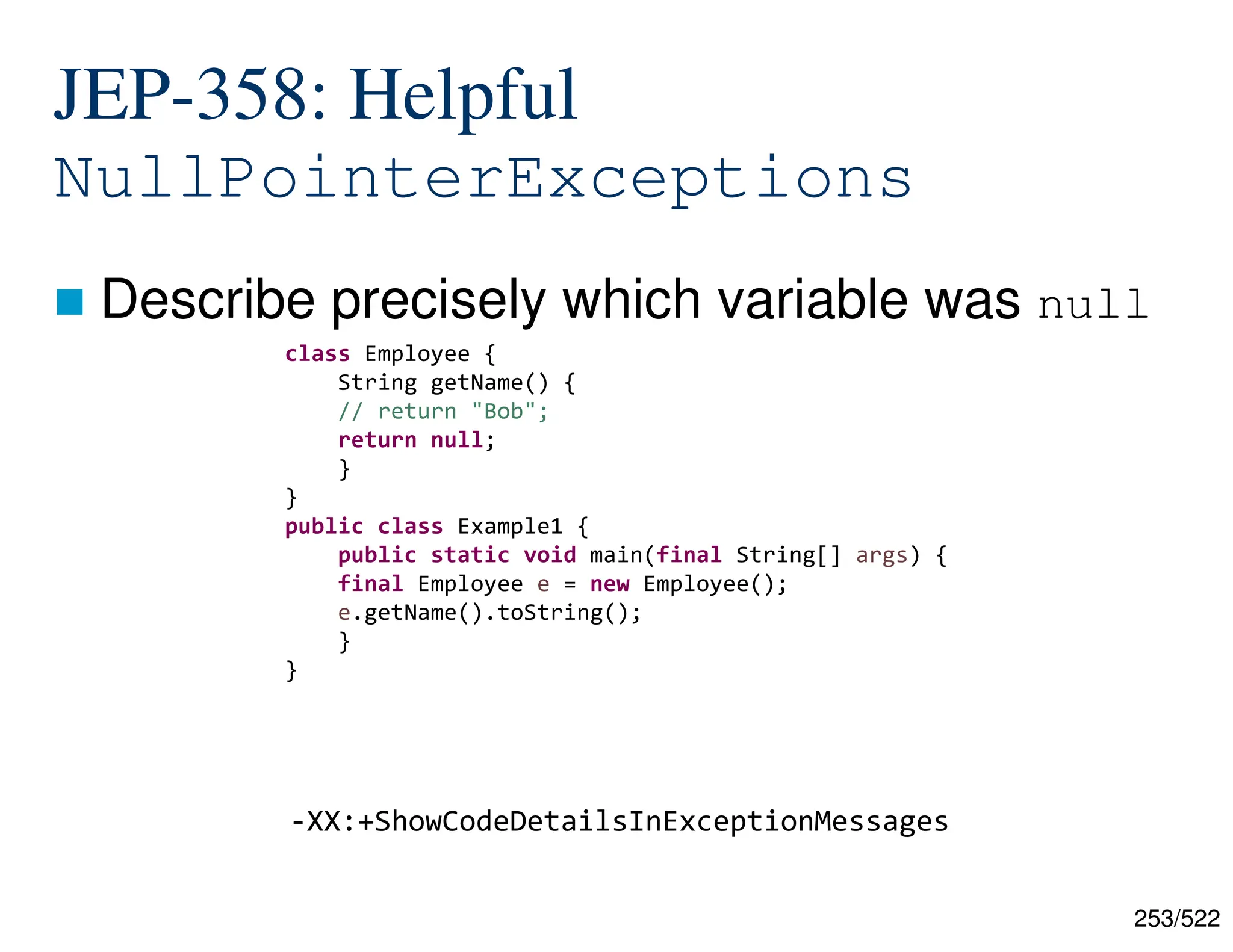 253/522 -XX:+ShowCodeDetailsInExceptionMessages JEP-358: Helpful NullPointerExceptions  Describe precisely which variable was null class Employee { String getName() { // return "Bob"; return null; } } public class Example1 { public static void main(final String[] args) { final Employee e = new Employee(); e.getName().toString(); } } 