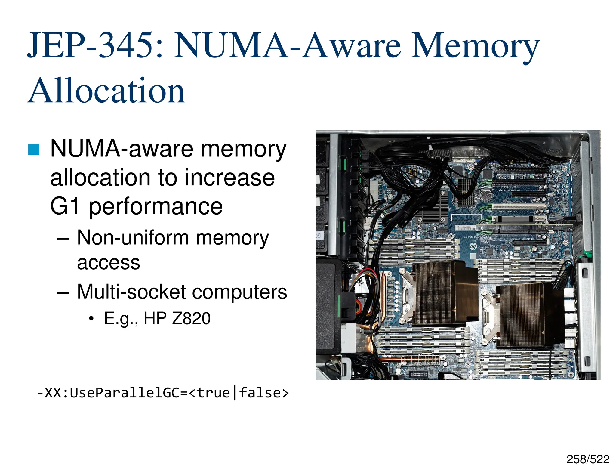 258/522 JEP-345: NUMA-Aware Memory Allocation  NUMA-aware memory allocation to increase G1 performance – Non-uniform memory access – Multi-socket computers • E.g., HP Z820 -XX:UseParallelGC=<true|false> 