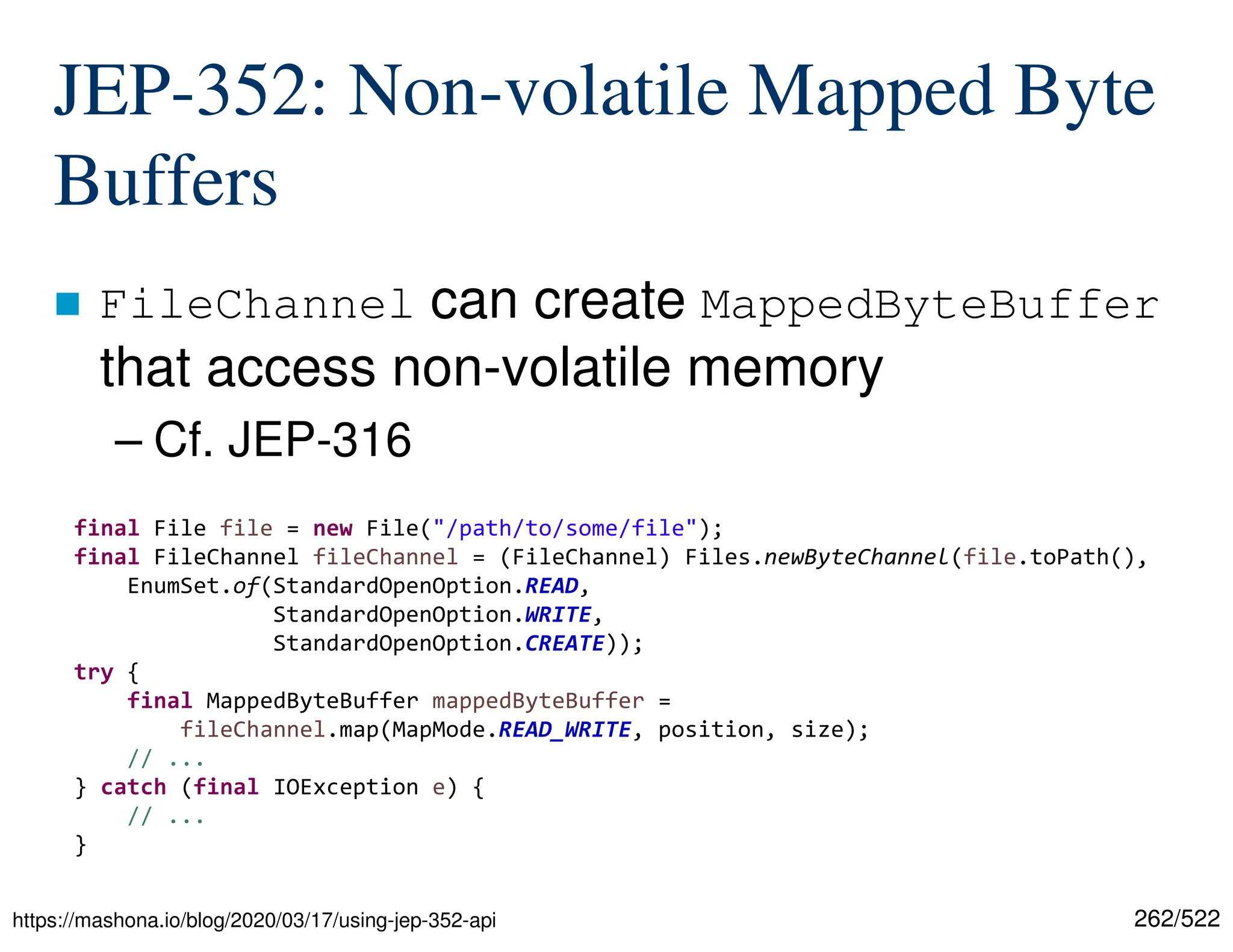262/522 JEP-352: Non-volatile Mapped Byte Buffers  FileChannel can create MappedByteBuffer that access non-volatile memory – Cf. JEP-316 https://mashona.io/blog/2020/03/17/using-jep-352-api final File file = new File("/path/to/some/file"); final FileChannel fileChannel = (FileChannel) Files.newByteChannel(file.toPath(), EnumSet.of(StandardOpenOption.READ, StandardOpenOption.WRITE, StandardOpenOption.CREATE)); try { final MappedByteBuffer mappedByteBuffer = fileChannel.map(MapMode.READ_WRITE, position, size); // ... } catch (final IOException e) { // ... } 