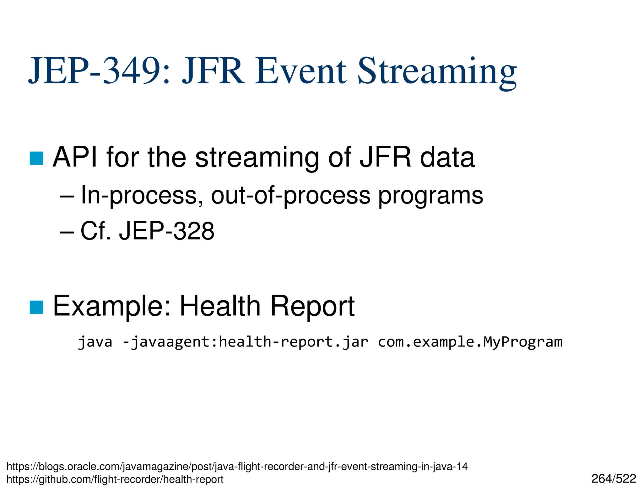 264/522 JEP-349: JFR Event Streaming  API for the streaming of JFR data – In-process, out-of-process programs – Cf. JEP-328  Example: Health Report https://blogs.oracle.com/javamagazine/post/java-flight-recorder-and-jfr-event-streaming-in-java-14 https://github.com/flight-recorder/health-report java -javaagent:health-report.jar com.example.MyProgram 