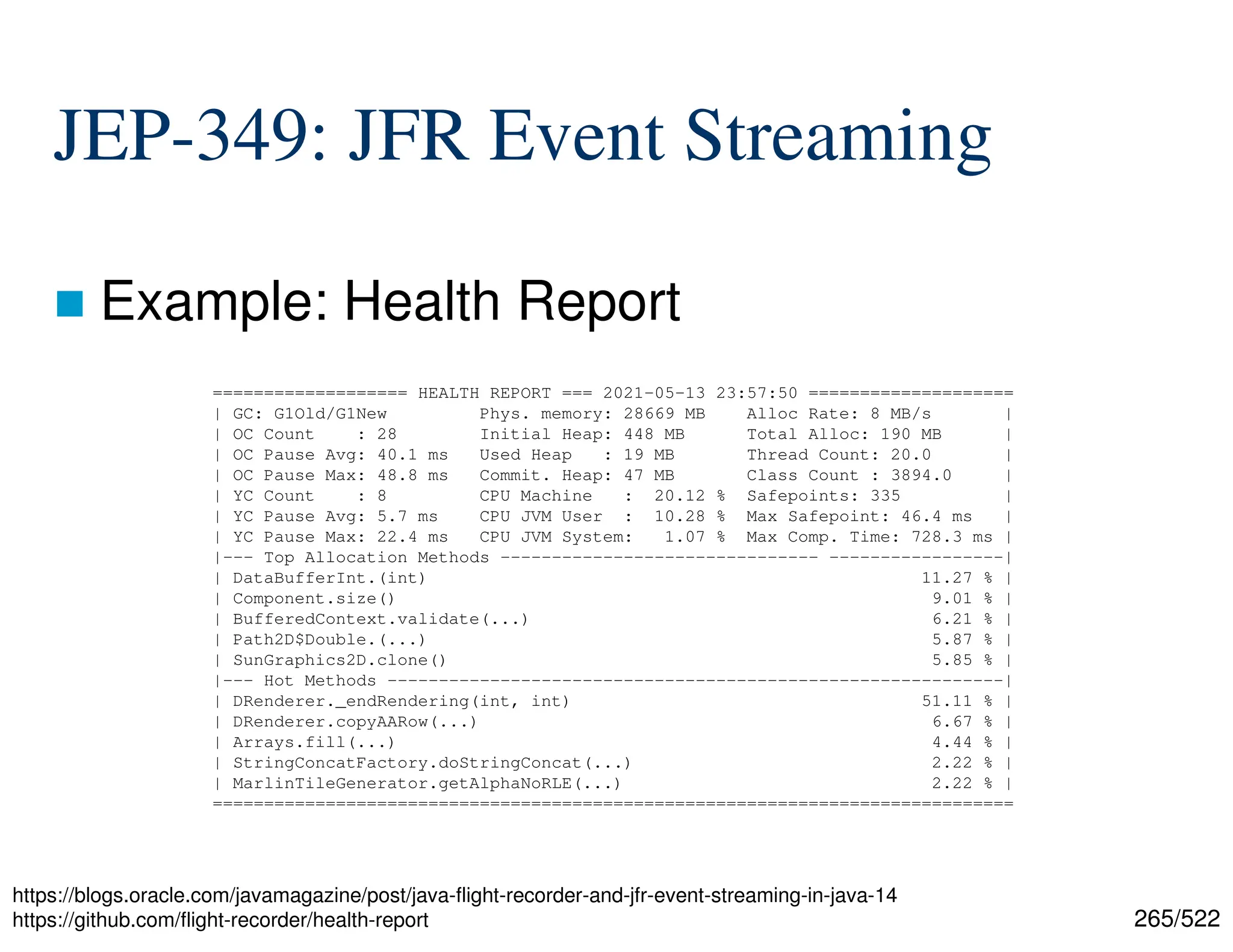 265/522 JEP-349: JFR Event Streaming  Example: Health Report https://blogs.oracle.com/javamagazine/post/java-flight-recorder-and-jfr-event-streaming-in-java-14 https://github.com/flight-recorder/health-report =================== HEALTH REPORT === 2021-05-13 23:57:50 ==================== | GC: G1Old/G1New Phys. memory: 28669 MB Alloc Rate: 8 MB/s | | OC Count : 28 Initial Heap: 448 MB Total Alloc: 190 MB | | OC Pause Avg: 40.1 ms Used Heap : 19 MB Thread Count: 20.0 | | OC Pause Max: 48.8 ms Commit. Heap: 47 MB Class Count : 3894.0 | | YC Count : 8 CPU Machine : 20.12 % Safepoints: 335 | | YC Pause Avg: 5.7 ms CPU JVM User : 10.28 % Max Safepoint: 46.4 ms | | YC Pause Max: 22.4 ms CPU JVM System: 1.07 % Max Comp. Time: 728.3 ms | |--- Top Allocation Methods ------------------------------- -----------------| | DataBufferInt.(int) 11.27 % | | Component.size() 9.01 % | | BufferedContext.validate(...) 6.21 % | | Path2D$Double.(...) 5.87 % | | SunGraphics2D.clone() 5.85 % | |--- Hot Methods ------------------------------------------------------------| | DRenderer._endRendering(int, int) 51.11 % | | DRenderer.copyAARow(...) 6.67 % | | Arrays.fill(...) 4.44 % | | StringConcatFactory.doStringConcat(...) 2.22 % | | MarlinTileGenerator.getAlphaNoRLE(...) 2.22 % | ============================================================================== 