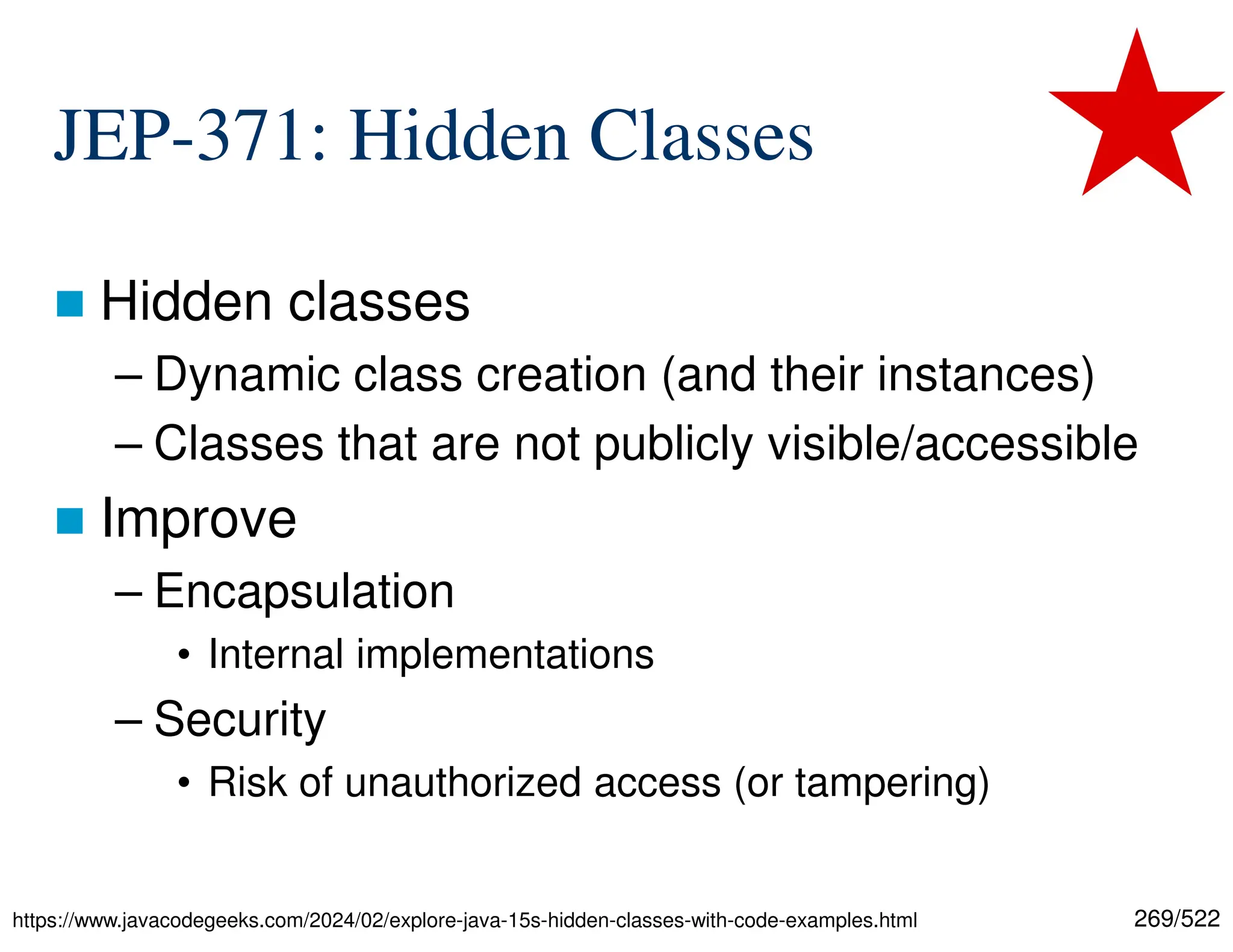 269/522 JEP-371: Hidden Classes  Hidden classes – Dynamic class creation (and their instances) – Classes that are not publicly visible/accessible  Improve – Encapsulation • Internal implementations – Security • Risk of unauthorized access (or tampering) https://www.javacodegeeks.com/2024/02/explore-java-15s-hidden-classes-with-code-examples.html 