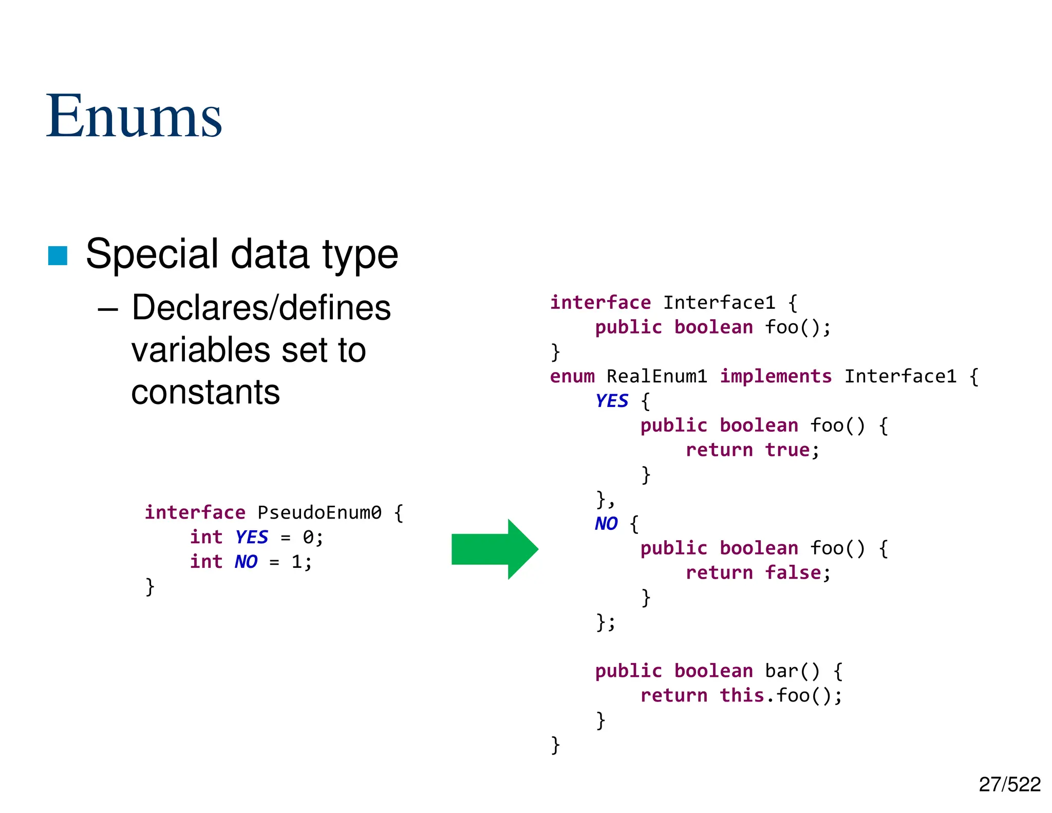 27/522 Enums  Special data type – Declares/defines variables set to constants interface PseudoEnum0 { int YES = 0; int NO = 1; } interface Interface1 { public boolean foo(); } enum RealEnum1 implements Interface1 { YES { public boolean foo() { return true; } }, NO { public boolean foo() { return false; } }; public boolean bar() { return this.foo(); } } 