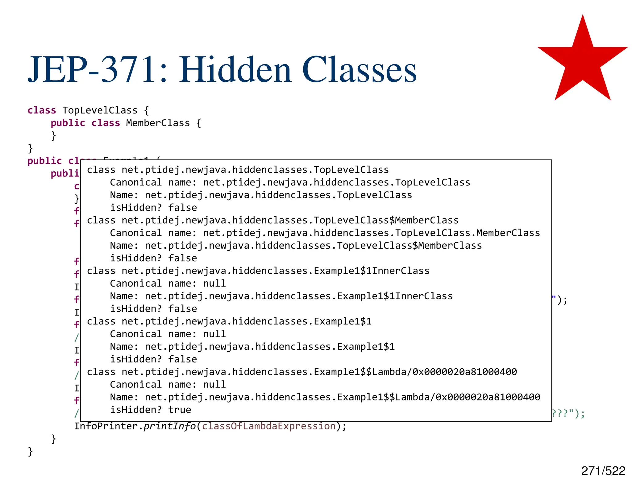 271/522 JEP-371: Hidden Classes class TopLevelClass { public class MemberClass { } } public class Example1 { public static void main(final String[] args) throws ClassNotFoundException { class InnerClass { } final InnerClass innerClass = new InnerClass(); final Callable<String> anonynmousClass = new Callable<String>() { @Override public String call() throws Exception { return null; }}; final Callable<String> lambdaExpression = () -> null; final Class<?> classOfClazz = Class.forName("[...].TopLevelClass"); InfoPrinter.printInfo(classOfClazz); final Class<?> classOfMemberClass = Class.forName("[...].TopLevelClass$MemberClass"); InfoPrinter.printInfo(classOfMemberClass); final Class<?> classOfInnerClass = innerClass.getClass(); // final Class<?> classOfInnerClass = Class.forName("[...].Example1$1InnerClass"); InfoPrinter.printInfo(classOfInnerClass); final Class<?> classOfAnonymousClass = anonynmousClass.getClass(); // final Class<?> classOfAnonymousClass = Class.forName("[...].Example1$1"); InfoPrinter.printInfo(classOfAnonymousClass); final Class<?> classOfLambdaExpression = lambdaExpression.getClass(); // final Class<?> classOfLambdaExpression = Class.forName("[...].Example1$$Lambda/???"); InfoPrinter.printInfo(classOfLambdaExpression); } } class net.ptidej.newjava.hiddenclasses.TopLevelClass Canonical name: net.ptidej.newjava.hiddenclasses.TopLevelClass Name: net.ptidej.newjava.hiddenclasses.TopLevelClass isHidden? false class net.ptidej.newjava.hiddenclasses.TopLevelClass$MemberClass Canonical name: net.ptidej.newjava.hiddenclasses.TopLevelClass.MemberClass Name: net.ptidej.newjava.hiddenclasses.TopLevelClass$MemberClass isHidden? false class net.ptidej.newjava.hiddenclasses.Example1$1InnerClass Canonical name: null Name: net.ptidej.newjava.hiddenclasses.Example1$1InnerClass isHidden? false class net.ptidej.newjava.hiddenclasses.Example1$1 Canonical name: null Name: net.ptidej.newjava.hiddenclasses.Example1$1 isHidden? false class net.ptidej.newjava.hiddenclasses.Example1$$Lambda/0x0000020a81000400 Canonical name: null Name: net.ptidej.newjava.hiddenclasses.Example1$$Lambda/0x0000020a81000400 isHidden? true 