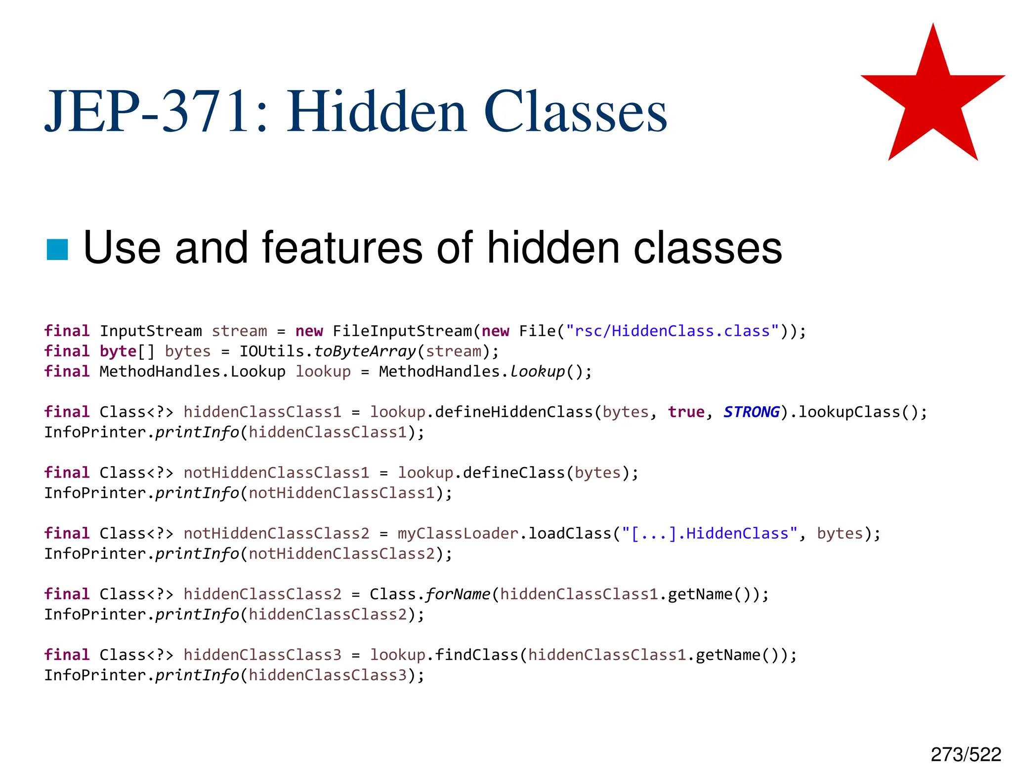 273/522 JEP-371: Hidden Classes  Use and features of hidden classes final InputStream stream = new FileInputStream(new File("rsc/HiddenClass.class")); final byte[] bytes = IOUtils.toByteArray(stream); final MethodHandles.Lookup lookup = MethodHandles.lookup(); final Class<?> hiddenClassClass1 = lookup.defineHiddenClass(bytes, true, STRONG).lookupClass(); InfoPrinter.printInfo(hiddenClassClass1); final Class<?> notHiddenClassClass1 = lookup.defineClass(bytes); InfoPrinter.printInfo(notHiddenClassClass1); final Class<?> notHiddenClassClass2 = myClassLoader.loadClass("[...].HiddenClass", bytes); InfoPrinter.printInfo(notHiddenClassClass2); final Class<?> hiddenClassClass2 = Class.forName(hiddenClassClass1.getName()); InfoPrinter.printInfo(hiddenClassClass2); final Class<?> hiddenClassClass3 = lookup.findClass(hiddenClassClass1.getName()); InfoPrinter.printInfo(hiddenClassClass3); 
