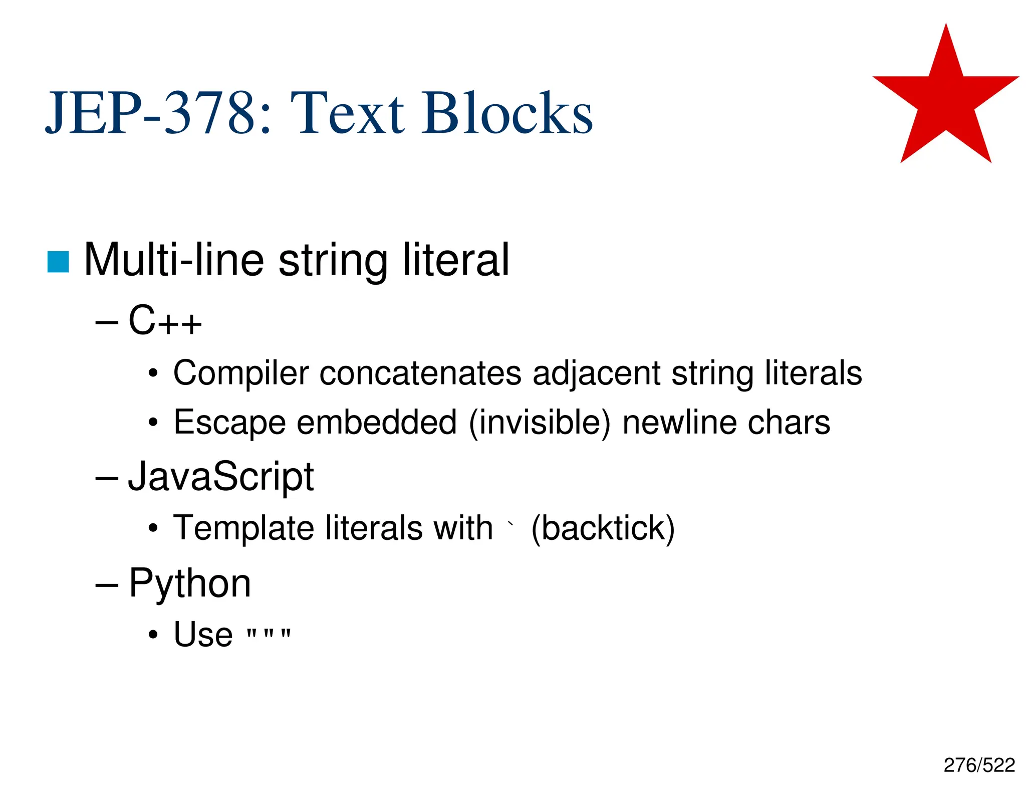 276/522 JEP-378: Text Blocks  Multi-line string literal – C++ • Compiler concatenates adjacent string literals • Escape embedded (invisible) newline chars – JavaScript • Template literals with ` (backtick) – Python • Use """ 