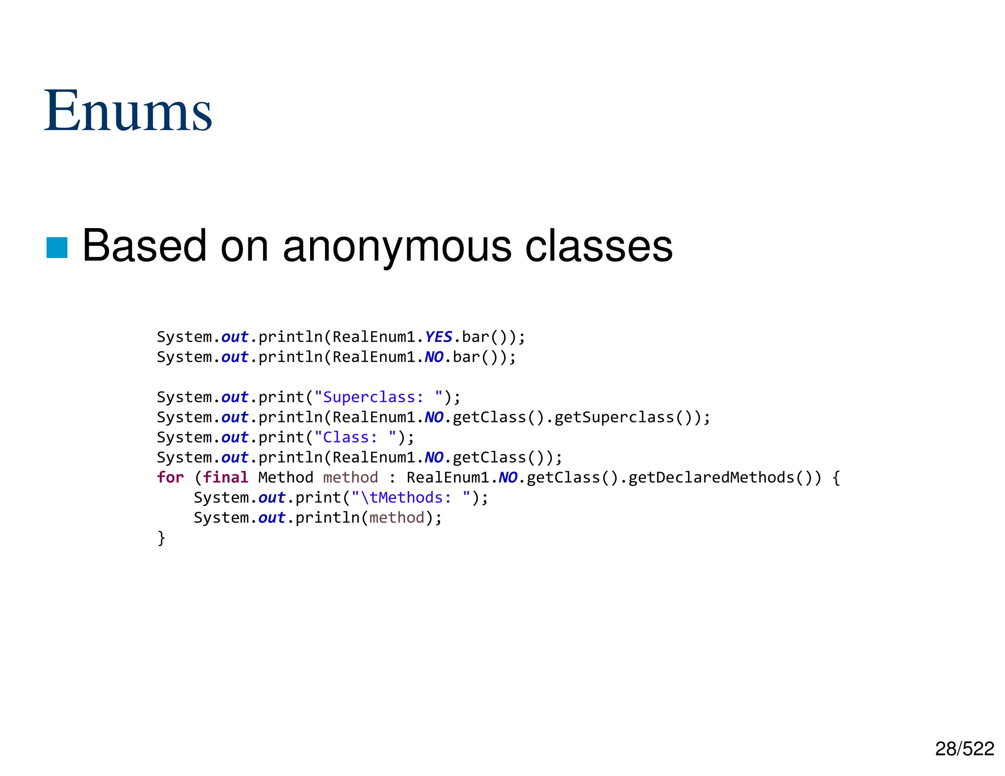 28/522 Enums  Based on anonymous classes System.out.println(RealEnum1.YES.bar()); System.out.println(RealEnum1.NO.bar()); System.out.print("Superclass: "); System.out.println(RealEnum1.NO.getClass().getSuperclass()); System.out.print("Class: "); System.out.println(RealEnum1.NO.getClass()); for (final Method method : RealEnum1.NO.getClass().getDeclaredMethods()) { System.out.print("tMethods: "); System.out.println(method); } 