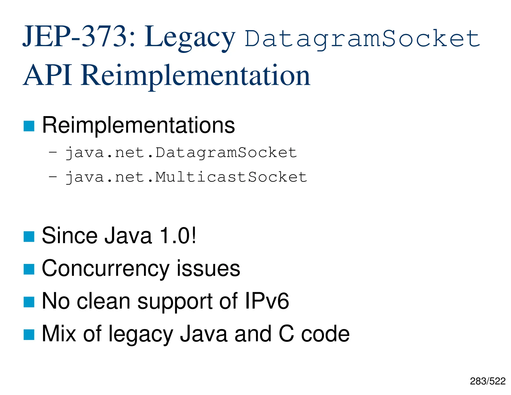 283/522 JEP-373: Legacy DatagramSocket API Reimplementation  Reimplementations – java.net.DatagramSocket – java.net.MulticastSocket  Since Java 1.0!  Concurrency issues  No clean support of IPv6  Mix of legacy Java and C code 