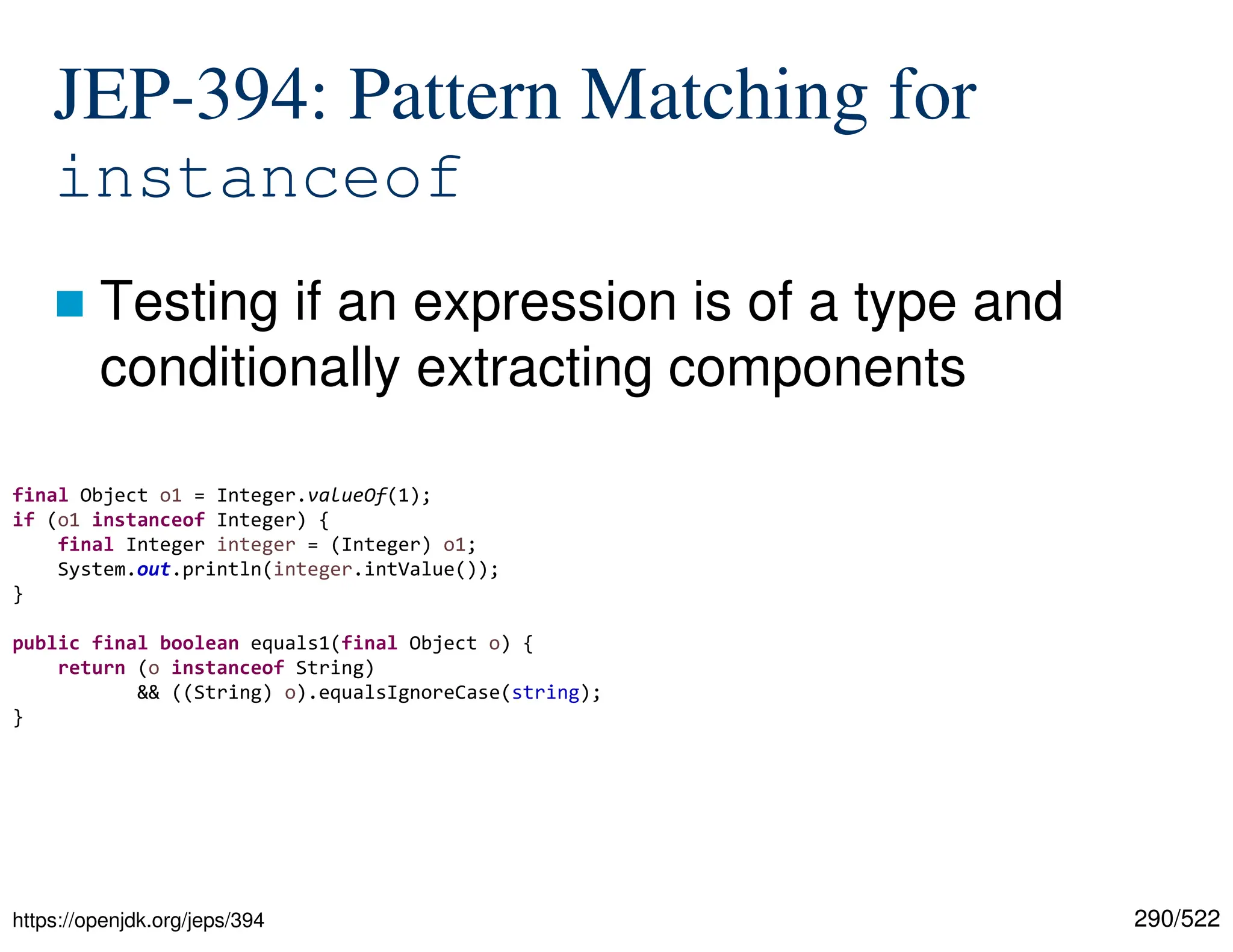 290/522 JEP-394: Pattern Matching for instanceof  Testing if an expression is of a type and conditionally extracting components https://openjdk.org/jeps/394 final Object o1 = Integer.valueOf(1); if (o1 instanceof Integer) { final Integer integer = (Integer) o1; System.out.println(integer.intValue()); } public final boolean equals1(final Object o) { return (o instanceof String) && ((String) o).equalsIgnoreCase(string); } 
