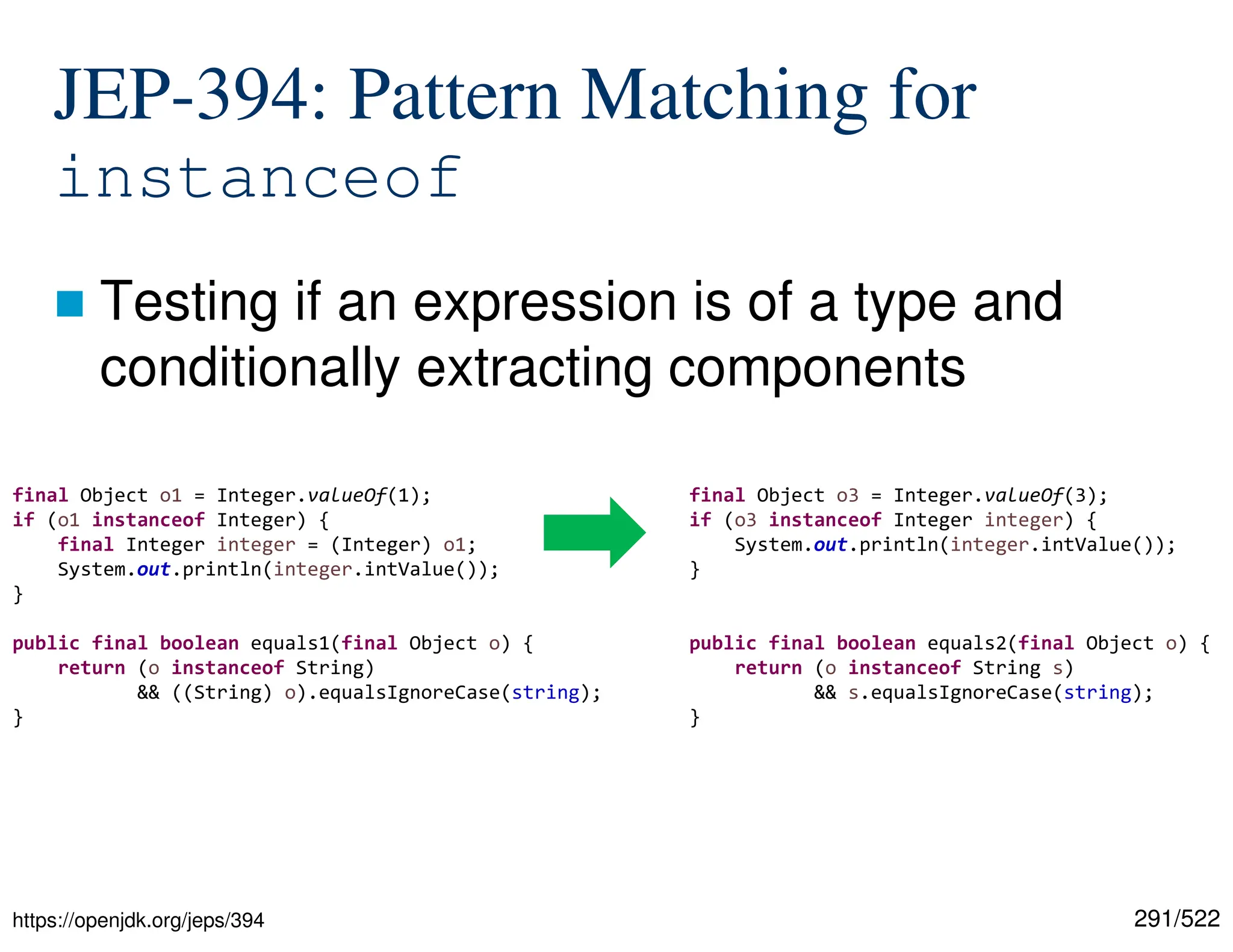 291/522 JEP-394: Pattern Matching for instanceof  Testing if an expression is of a type and conditionally extracting components https://openjdk.org/jeps/394 final Object o1 = Integer.valueOf(1); if (o1 instanceof Integer) { final Integer integer = (Integer) o1; System.out.println(integer.intValue()); } public final boolean equals1(final Object o) { return (o instanceof String) && ((String) o).equalsIgnoreCase(string); } final Object o3 = Integer.valueOf(3); if (o3 instanceof Integer integer) { System.out.println(integer.intValue()); } public final boolean equals2(final Object o) { return (o instanceof String s) && s.equalsIgnoreCase(string); } 