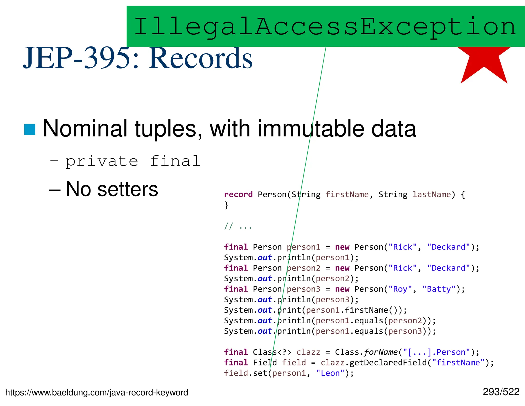 293/522 JEP-395: Records  Nominal tuples, with immutable data – private final – No setters https://www.baeldung.com/java-record-keyword record Person(String firstName, String lastName) { } // ... final Person person1 = new Person("Rick", "Deckard"); System.out.println(person1); final Person person2 = new Person("Rick", "Deckard"); System.out.println(person2); final Person person3 = new Person("Roy", "Batty"); System.out.println(person3); System.out.print(person1.firstName()); System.out.println(person1.equals(person2)); System.out.println(person1.equals(person3)); final Class<?> clazz = Class.forName("[...].Person"); final Field field = clazz.getDeclaredField("firstName"); field.set(person1, "Leon"); IllegalAccessException 