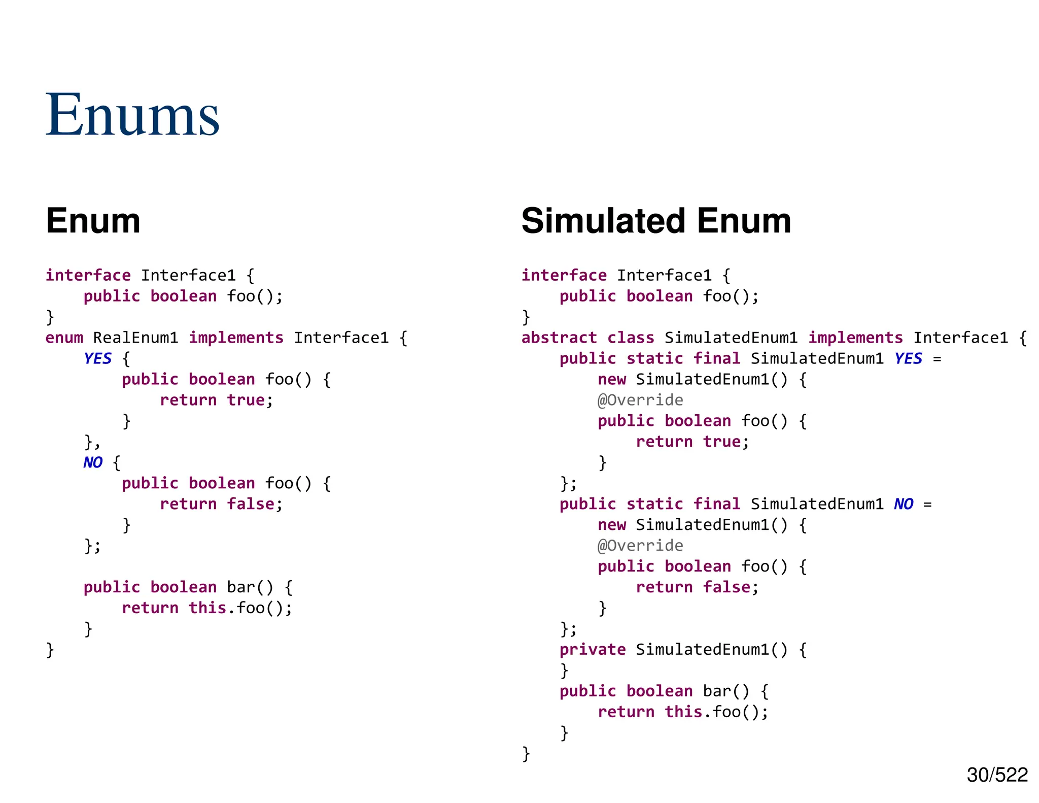 30/522 Enums Enum Simulated Enum interface Interface1 { public boolean foo(); } enum RealEnum1 implements Interface1 { YES { public boolean foo() { return true; } }, NO { public boolean foo() { return false; } }; public boolean bar() { return this.foo(); } } interface Interface1 { public boolean foo(); } abstract class SimulatedEnum1 implements Interface1 { public static final SimulatedEnum1 YES = new SimulatedEnum1() { @Override public boolean foo() { return true; } }; public static final SimulatedEnum1 NO = new SimulatedEnum1() { @Override public boolean foo() { return false; } }; private SimulatedEnum1() { } public boolean bar() { return this.foo(); } } 