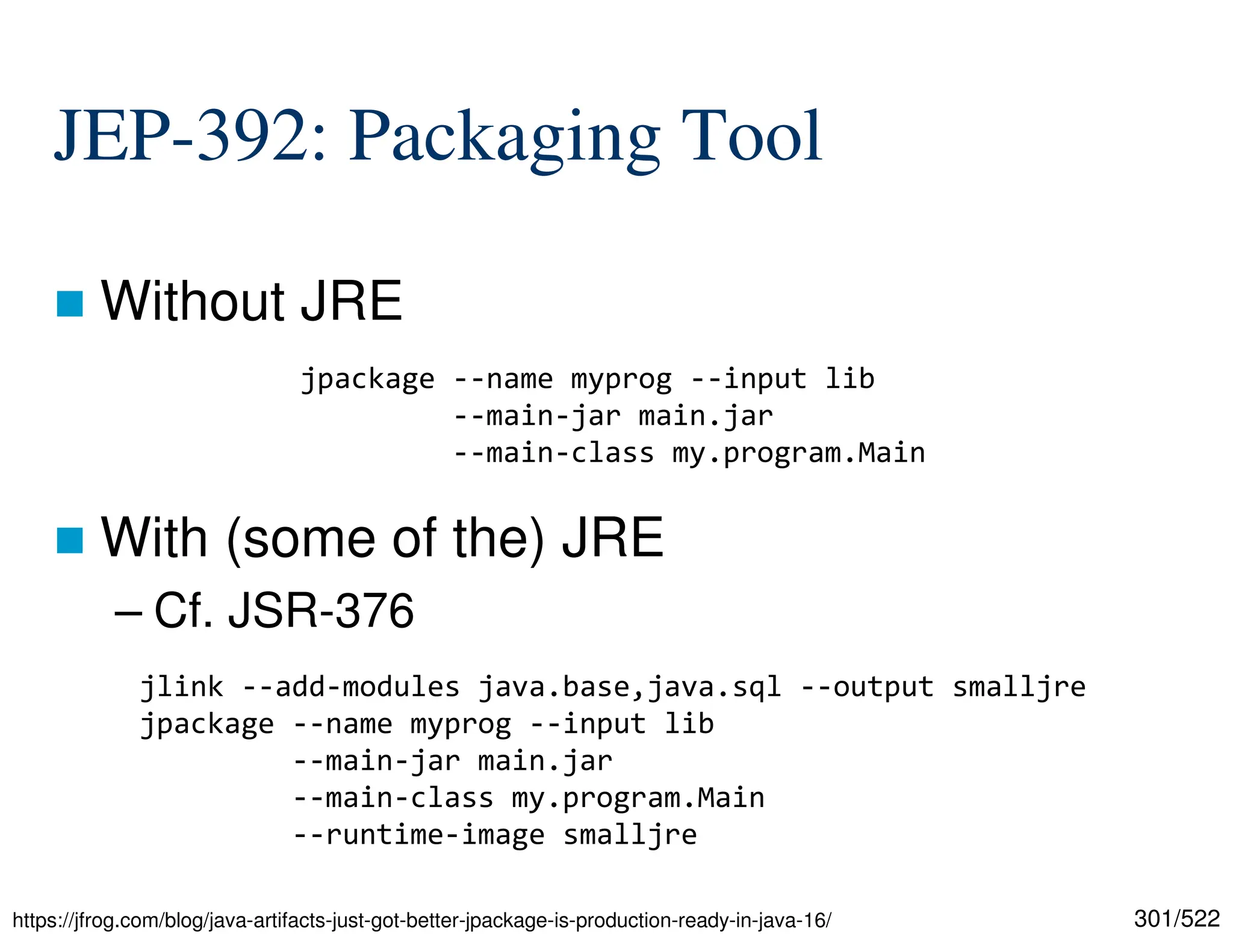 301/522 JEP-392: Packaging Tool  Without JRE  With (some of the) JRE – Cf. JSR-376 https://jfrog.com/blog/java-artifacts-just-got-better-jpackage-is-production-ready-in-java-16/ jpackage --name myprog --input lib --main-jar main.jar --main-class my.program.Main jlink --add-modules java.base,java.sql --output smalljre jpackage --name myprog --input lib --main-jar main.jar --main-class my.program.Main --runtime-image smalljre 