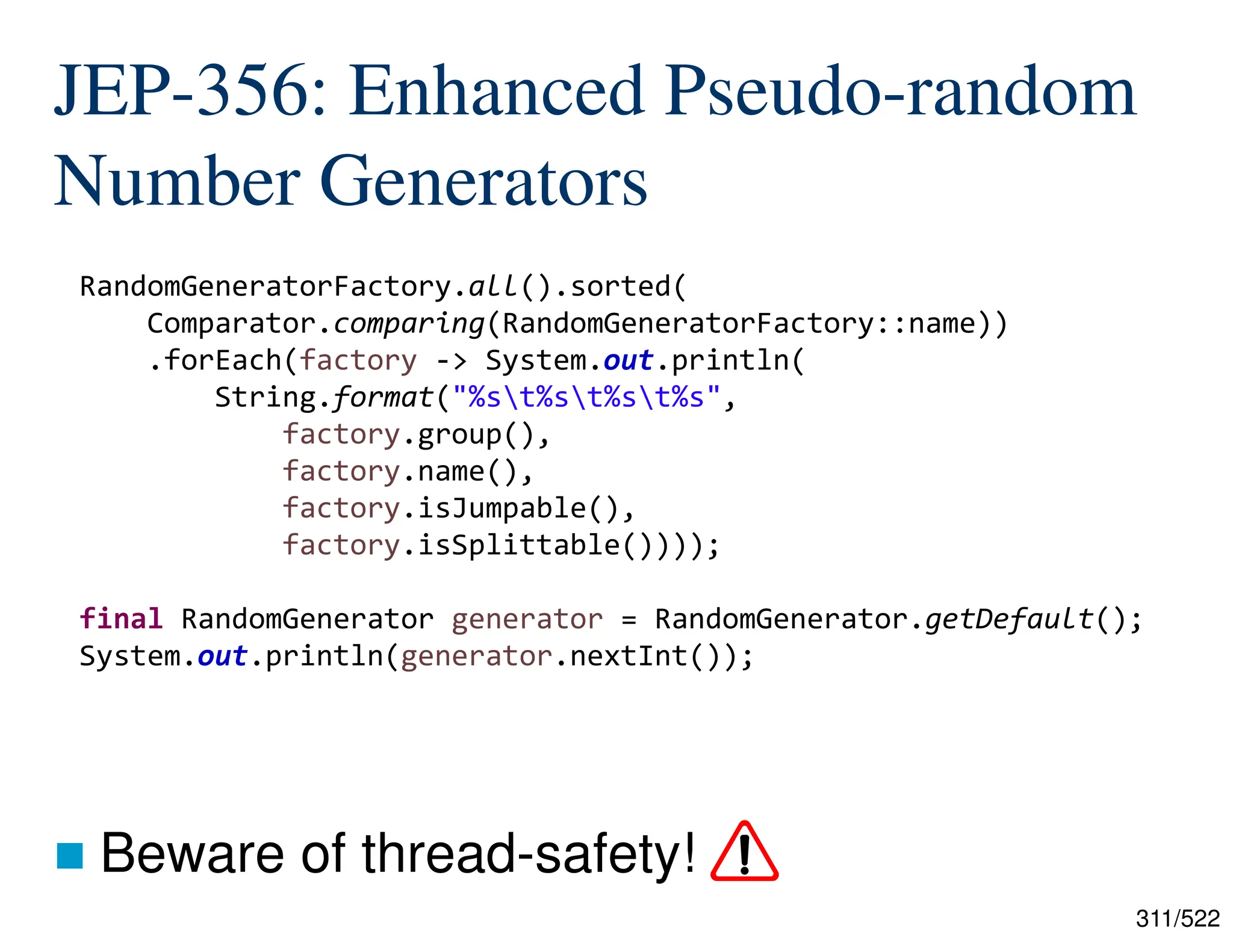 311/522 JEP-356: Enhanced Pseudo-random Number Generators  Beware of thread-safety! RandomGeneratorFactory.all().sorted( Comparator.comparing(RandomGeneratorFactory::name)) .forEach(factory -> System.out.println( String.format("%st%st%st%s", factory.group(), factory.name(), factory.isJumpable(), factory.isSplittable()))); final RandomGenerator generator = RandomGenerator.getDefault(); System.out.println(generator.nextInt()); 