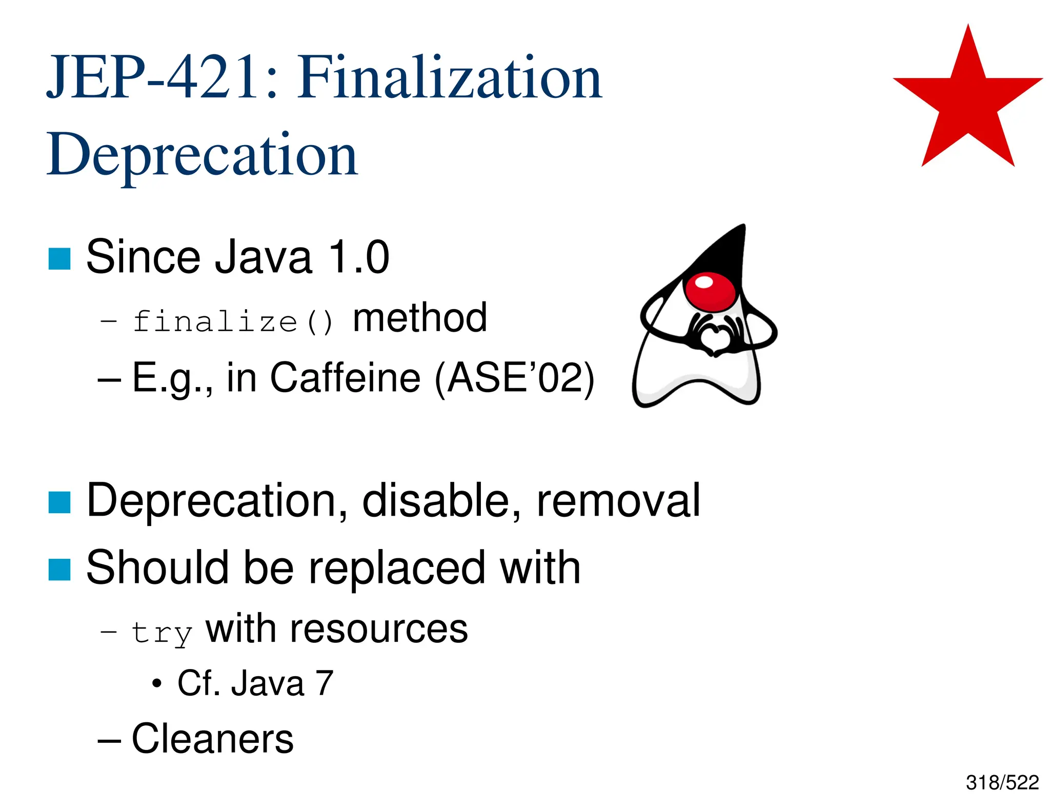 318/522 JEP-421: Finalization Deprecation  Since Java 1.0 – finalize() method – E.g., in Caffeine (ASE’02)  Deprecation, disable, removal  Should be replaced with – try with resources • Cf. Java 7 – Cleaners 