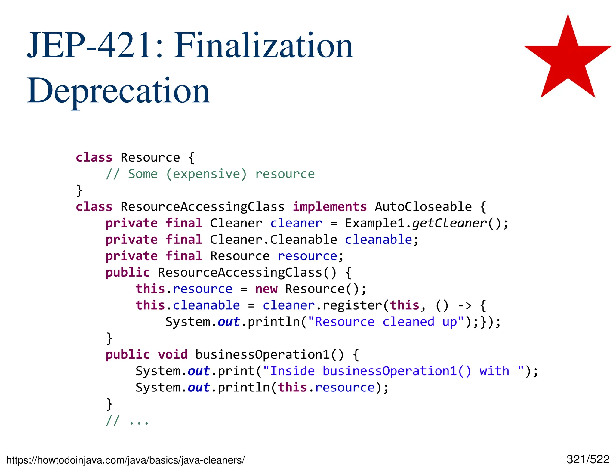 321/522 JEP-421: Finalization Deprecation class Resource { // Some (expensive) resource } class ResourceAccessingClass implements AutoCloseable { private final Cleaner cleaner = Example1.getCleaner(); private final Cleaner.Cleanable cleanable; private final Resource resource; public ResourceAccessingClass() { this.resource = new Resource(); this.cleanable = cleaner.register(this, () -> { System.out.println("Resource cleaned up");}); } public void businessOperation1() { System.out.print("Inside businessOperation1() with "); System.out.println(this.resource); } // ... https://howtodoinjava.com/java/basics/java-cleaners/ 