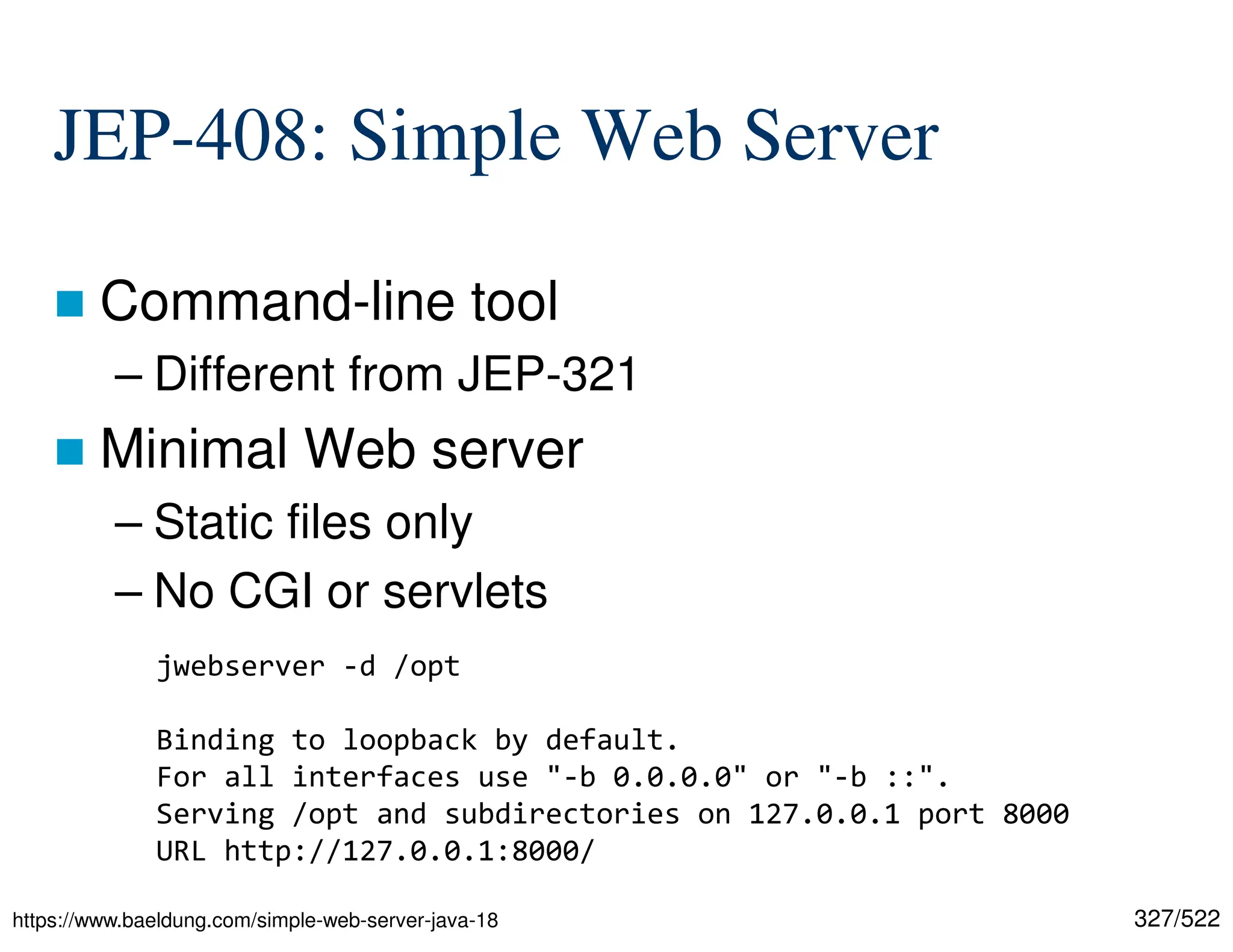327/522 JEP-408: Simple Web Server  Command-line tool – Different from JEP-321  Minimal Web server – Static files only – No CGI or servlets https://www.baeldung.com/simple-web-server-java-18 jwebserver -d /opt Binding to loopback by default. For all interfaces use "-b 0.0.0.0" or "-b ::". Serving /opt and subdirectories on 127.0.0.1 port 8000 URL http://127.0.0.1:8000/ 