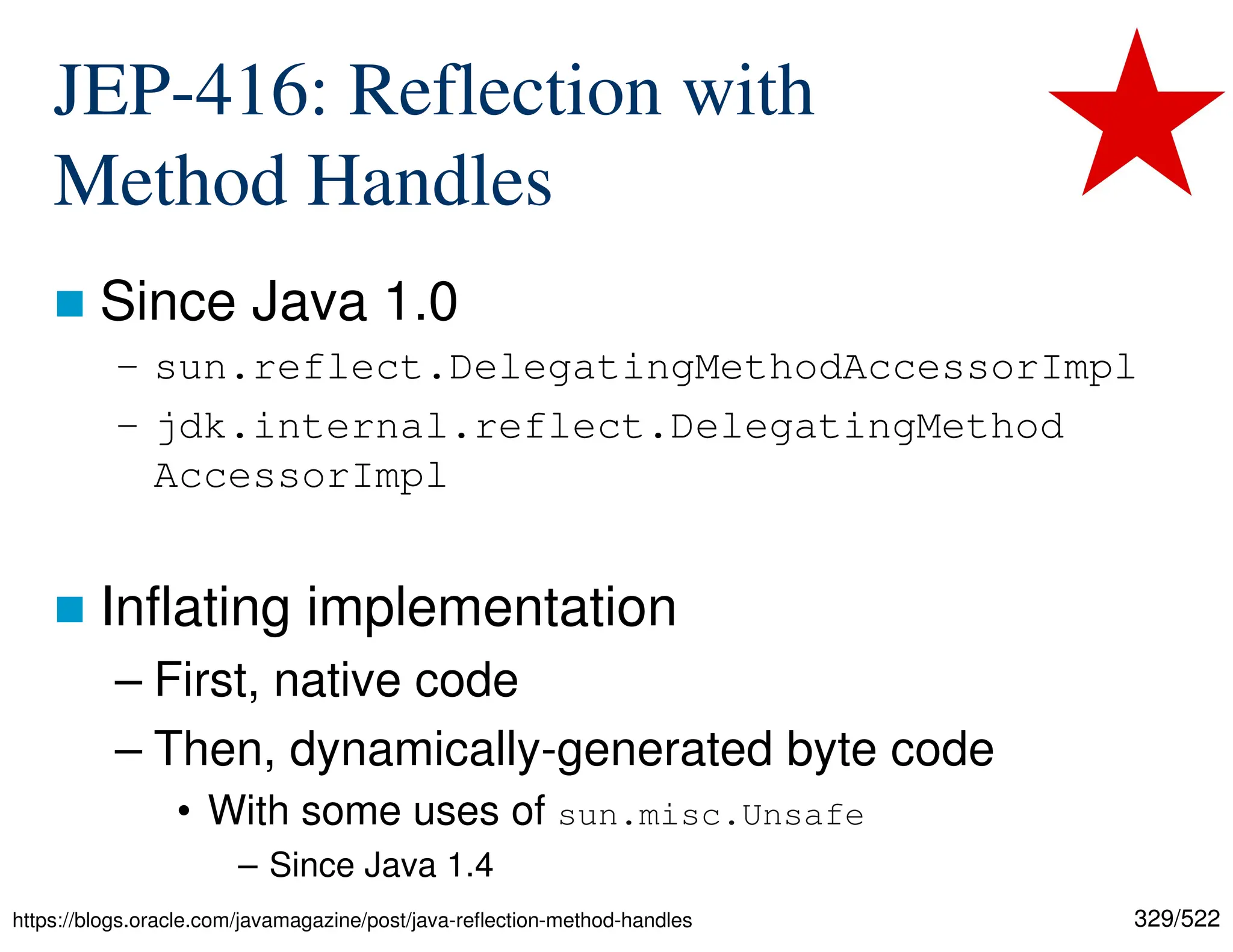 329/522 JEP-416: Reflection with Method Handles  Since Java 1.0 – sun.reflect.DelegatingMethodAccessorImpl – jdk.internal.reflect.DelegatingMethod AccessorImpl  Inflating implementation – First, native code – Then, dynamically-generated byte code • With some uses of sun.misc.Unsafe – Since Java 1.4 https://blogs.oracle.com/javamagazine/post/java-reflection-method-handles 