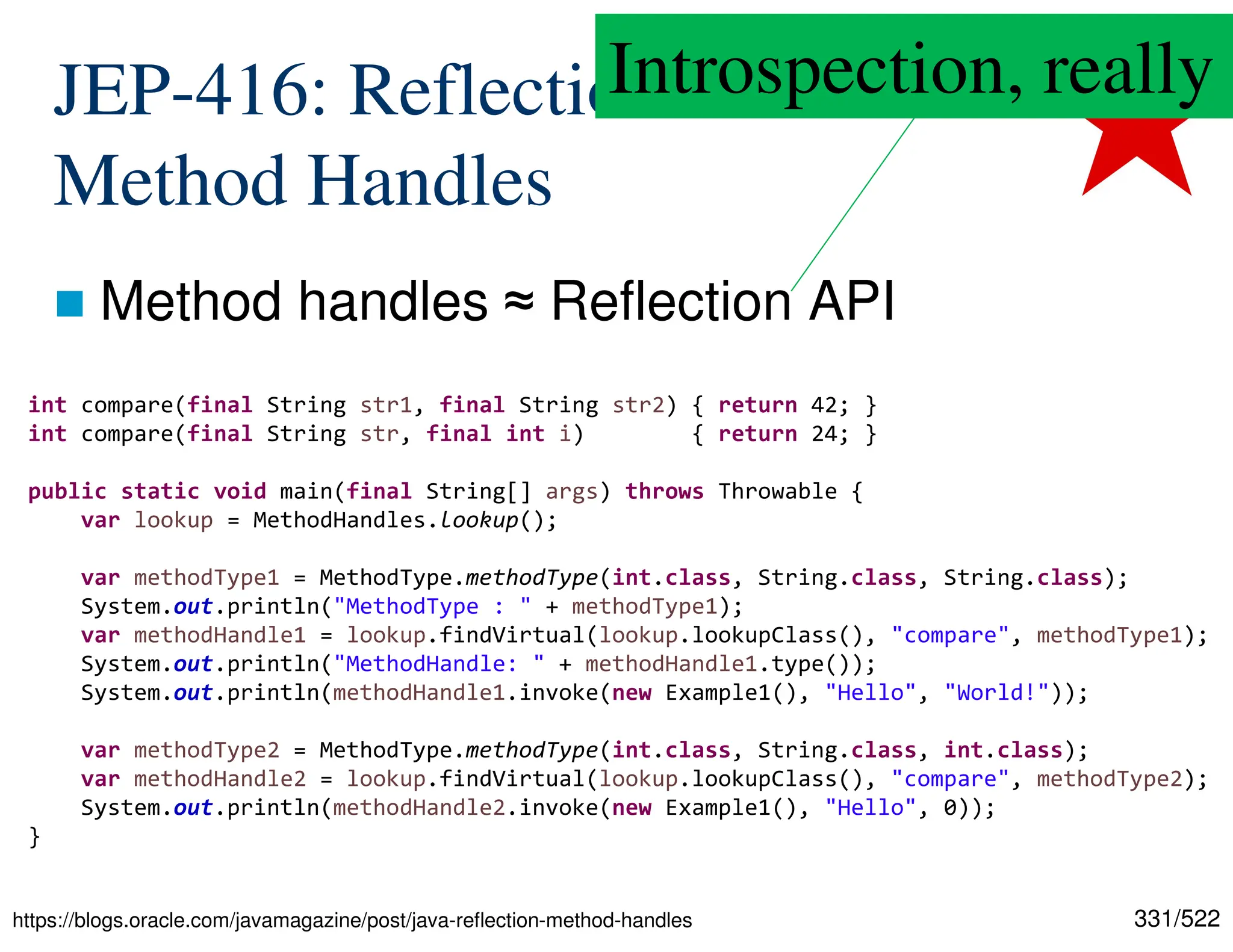 331/522 JEP-416: Reflection with Method Handles  Method handles ≈ Reflection API https://blogs.oracle.com/javamagazine/post/java-reflection-method-handles int compare(final String str1, final String str2) { return 42; } int compare(final String str, final int i) { return 24; } public static void main(final String[] args) throws Throwable { var lookup = MethodHandles.lookup(); var methodType1 = MethodType.methodType(int.class, String.class, String.class); System.out.println("MethodType : " + methodType1); var methodHandle1 = lookup.findVirtual(lookup.lookupClass(), "compare", methodType1); System.out.println("MethodHandle: " + methodHandle1.type()); System.out.println(methodHandle1.invoke(new Example1(), "Hello", "World!")); var methodType2 = MethodType.methodType(int.class, String.class, int.class); var methodHandle2 = lookup.findVirtual(lookup.lookupClass(), "compare", methodType2); System.out.println(methodHandle2.invoke(new Example1(), "Hello", 0)); } Introspection, really 