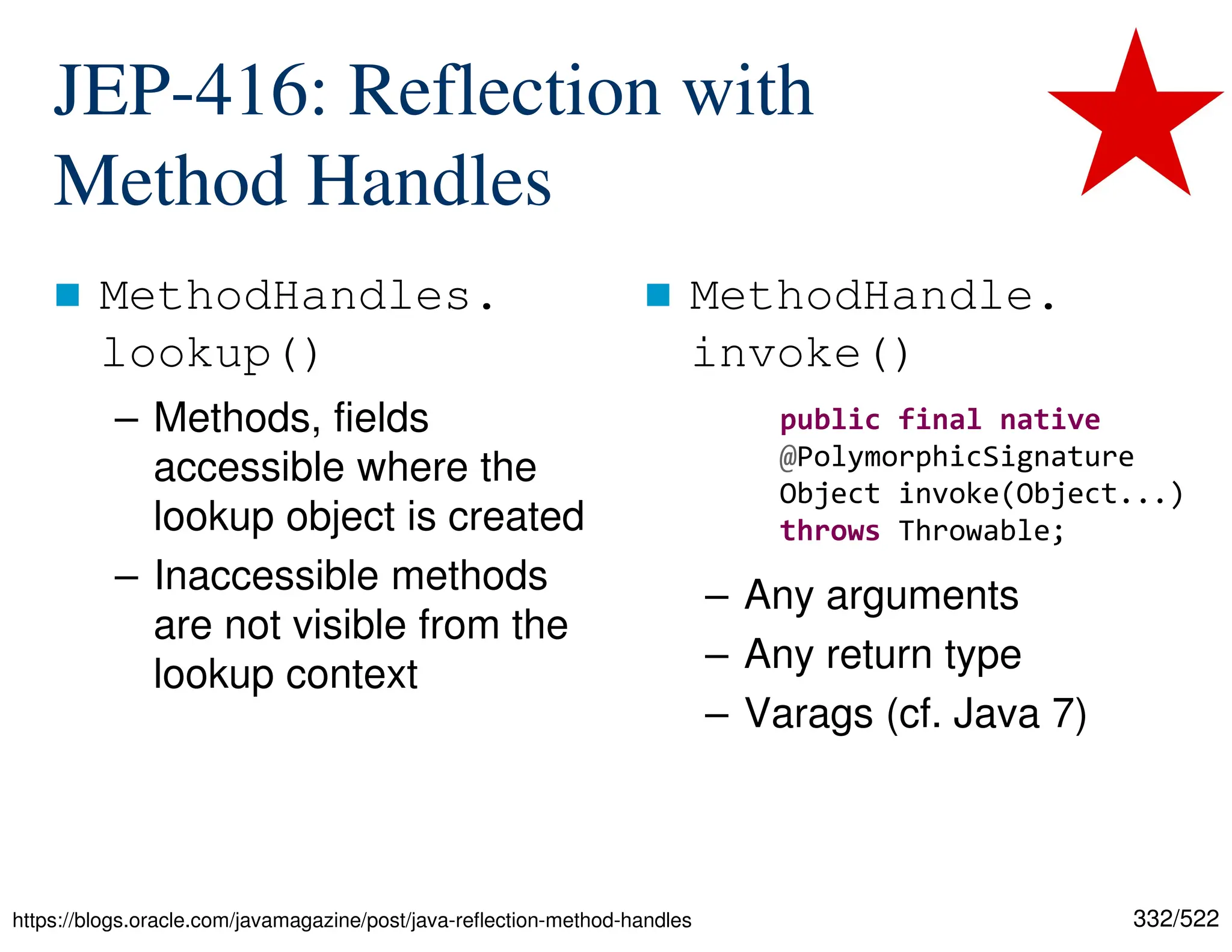 332/522 JEP-416: Reflection with Method Handles  MethodHandles. lookup() – Methods, fields accessible where the lookup object is created – Inaccessible methods are not visible from the lookup context  MethodHandle. invoke() – Any arguments – Any return type – Varags (cf. Java 7) https://blogs.oracle.com/javamagazine/post/java-reflection-method-handles public final native @PolymorphicSignature Object invoke(Object...) throws Throwable; 