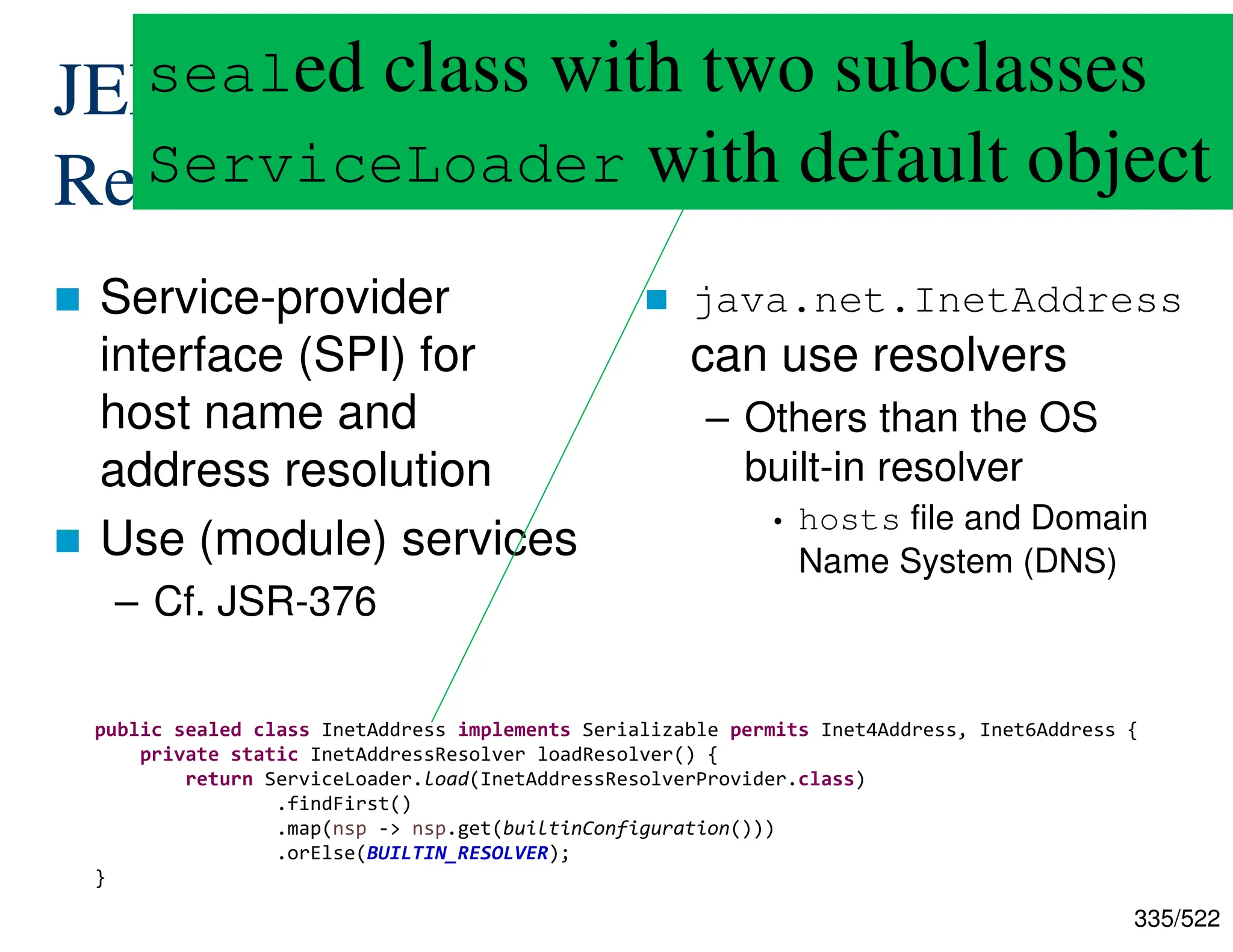 335/522 JEP-418: Internet-address Resolution SPI  Service-provider interface (SPI) for host name and address resolution  Use (module) services – Cf. JSR-376  java.net.InetAddress can use resolvers – Others than the OS built-in resolver • hosts file and Domain Name System (DNS) public sealed class InetAddress implements Serializable permits Inet4Address, Inet6Address { private static InetAddressResolver loadResolver() { return ServiceLoader.load(InetAddressResolverProvider.class) .findFirst() .map(nsp -> nsp.get(builtinConfiguration())) .orElse(BUILTIN_RESOLVER); } sealed class with two subclasses ServiceLoader with default object 