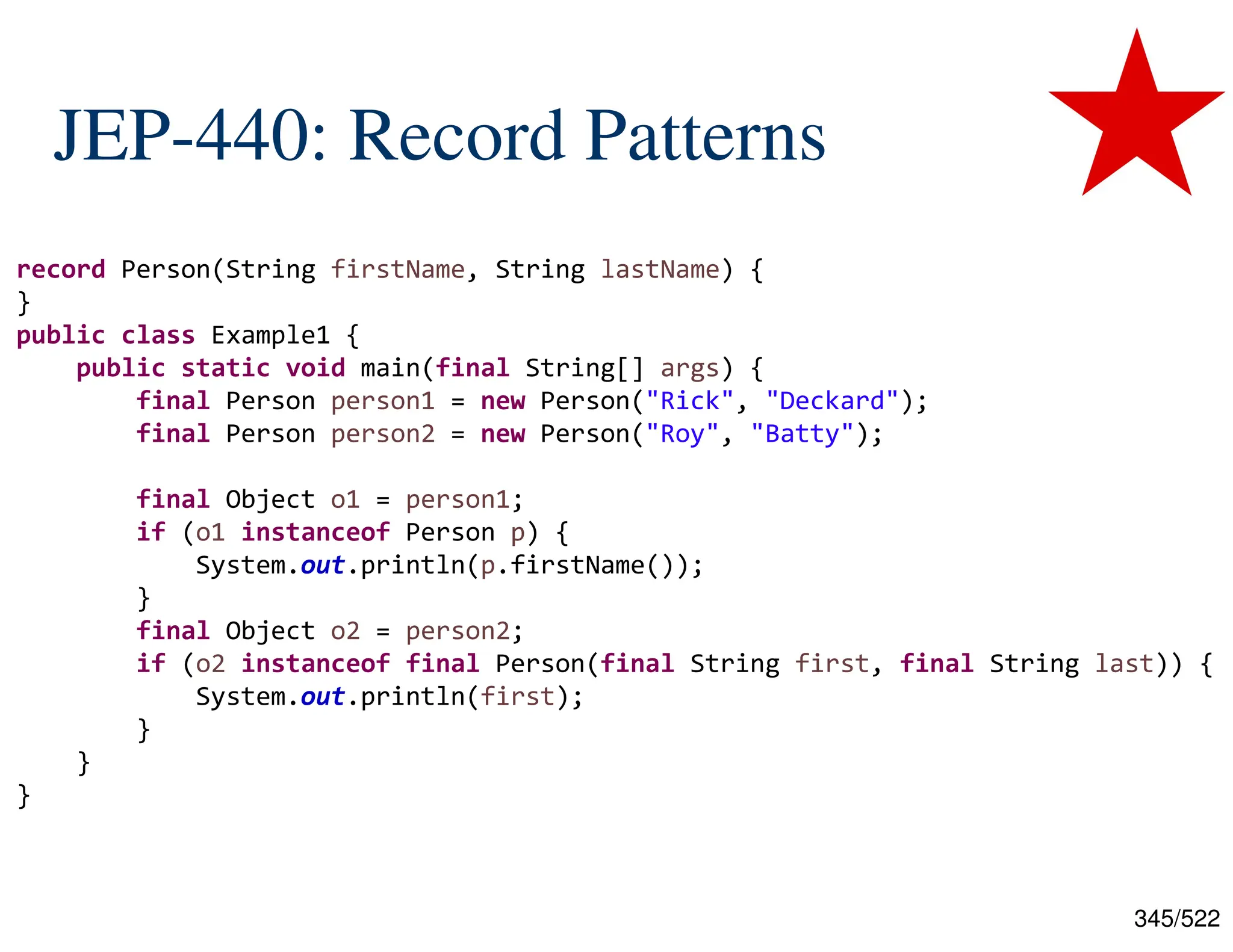 345/522 JEP-440: Record Patterns record Person(String firstName, String lastName) { } public class Example1 { public static void main(final String[] args) { final Person person1 = new Person("Rick", "Deckard"); final Person person2 = new Person("Roy", "Batty"); final Object o1 = person1; if (o1 instanceof Person p) { System.out.println(p.firstName()); } final Object o2 = person2; if (o2 instanceof final Person(final String first, final String last)) { System.out.println(first); } } } 