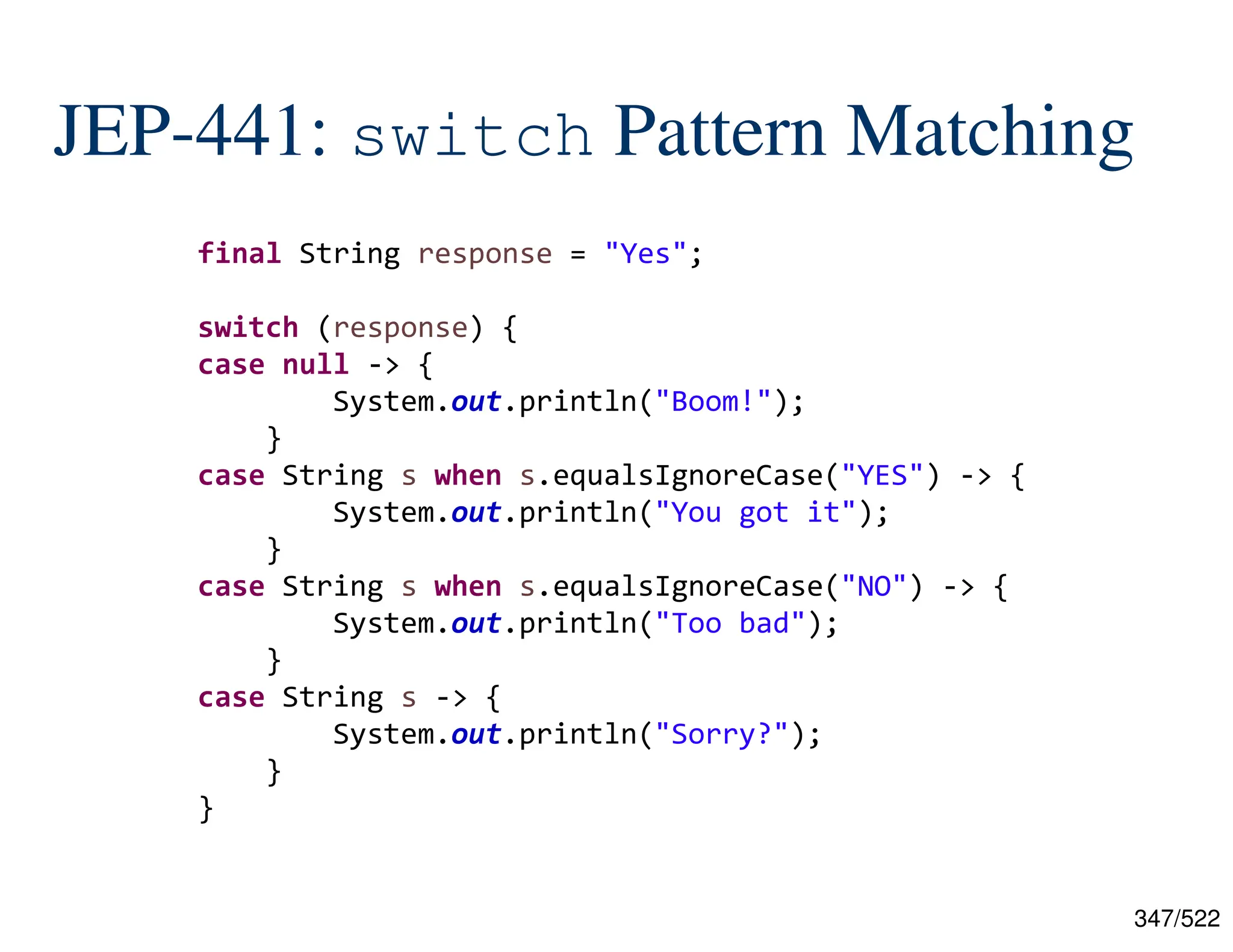347/522 JEP-441: switch Pattern Matching final String response = "Yes"; switch (response) { case null -> { System.out.println("Boom!"); } case String s when s.equalsIgnoreCase("YES") -> { System.out.println("You got it"); } case String s when s.equalsIgnoreCase("NO") -> { System.out.println("Too bad"); } case String s -> { System.out.println("Sorry?"); } } 