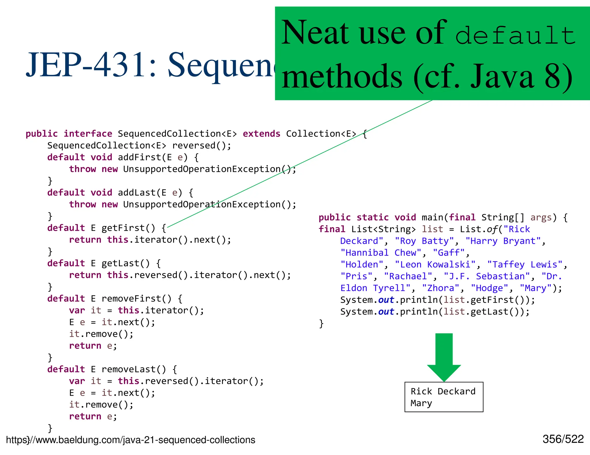 356/522 JEP-431: Sequenced Collections https://www.baeldung.com/java-21-sequenced-collections public interface SequencedCollection<E> extends Collection<E> { SequencedCollection<E> reversed(); default void addFirst(E e) { throw new UnsupportedOperationException(); } default void addLast(E e) { throw new UnsupportedOperationException(); } default E getFirst() { return this.iterator().next(); } default E getLast() { return this.reversed().iterator().next(); } default E removeFirst() { var it = this.iterator(); E e = it.next(); it.remove(); return e; } default E removeLast() { var it = this.reversed().iterator(); E e = it.next(); it.remove(); return e; } } public static void main(final String[] args) { final List<String> list = List.of("Rick Deckard", "Roy Batty", "Harry Bryant", "Hannibal Chew", "Gaff", "Holden", "Leon Kowalski", "Taffey Lewis", "Pris", "Rachael", "J.F. Sebastian", "Dr. Eldon Tyrell", "Zhora", "Hodge", "Mary"); System.out.println(list.getFirst()); System.out.println(list.getLast()); } Rick Deckard Mary Neat use of default methods (cf. Java 8) 