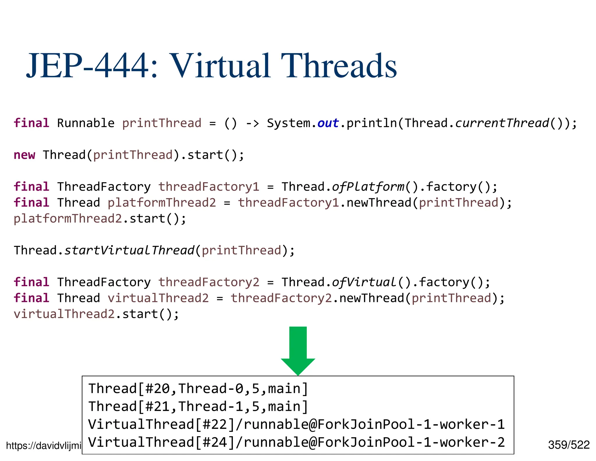 359/522 JEP-444: Virtual Threads https://davidvlijmincx.com/posts/create_virtual_threads_with_project_loom/ final Runnable printThread = () -> System.out.println(Thread.currentThread()); new Thread(printThread).start(); final ThreadFactory threadFactory1 = Thread.ofPlatform().factory(); final Thread platformThread2 = threadFactory1.newThread(printThread); platformThread2.start(); Thread.startVirtualThread(printThread); final ThreadFactory threadFactory2 = Thread.ofVirtual().factory(); final Thread virtualThread2 = threadFactory2.newThread(printThread); virtualThread2.start(); Thread[#20,Thread-0,5,main] Thread[#21,Thread-1,5,main] VirtualThread[#22]/runnable@ForkJoinPool-1-worker-1 VirtualThread[#24]/runnable@ForkJoinPool-1-worker-2 
