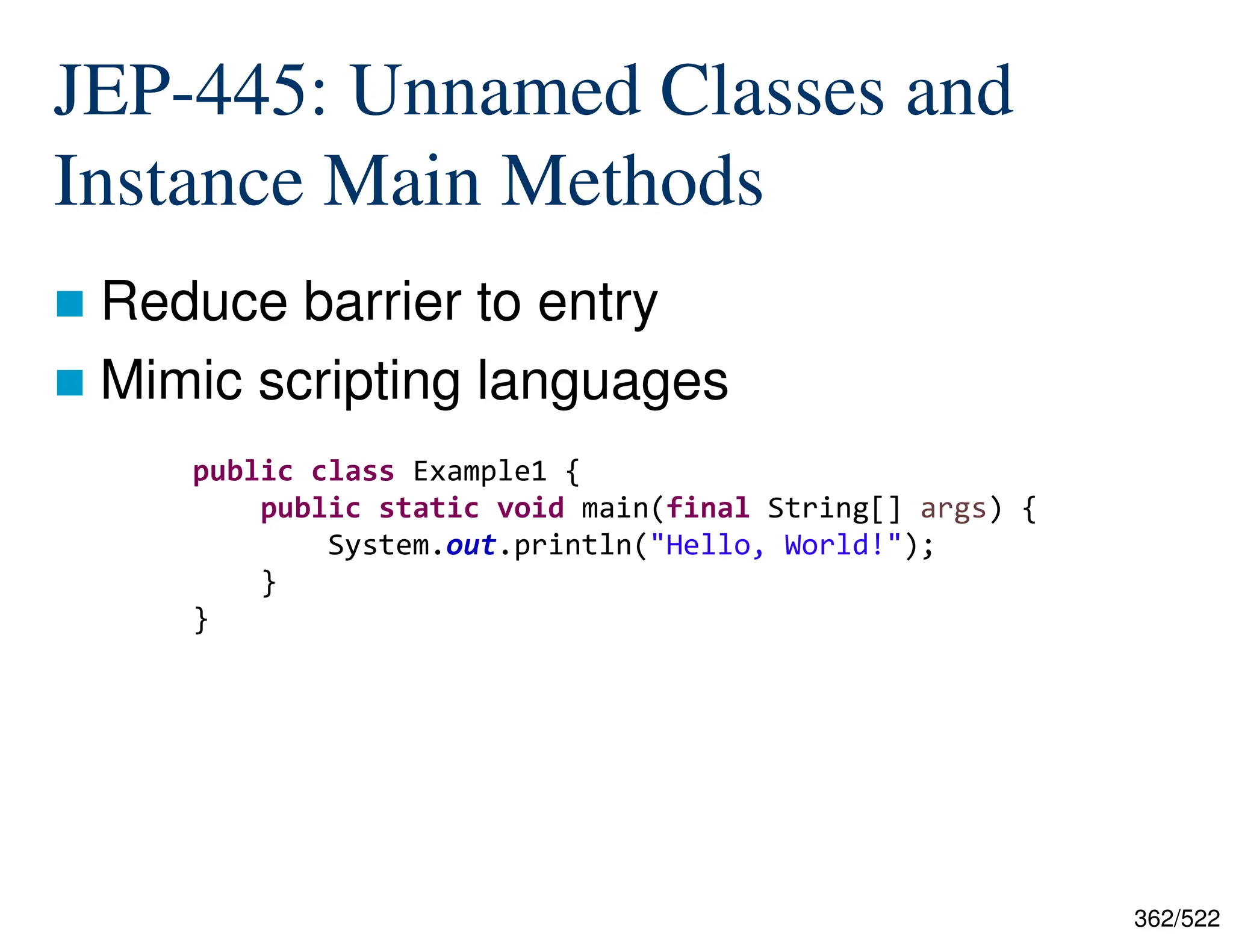 362/522 JEP-445: Unnamed Classes and Instance Main Methods  Reduce barrier to entry  Mimic scripting languages public class Example1 { public static void main(final String[] args) { System.out.println("Hello, World!"); } } 