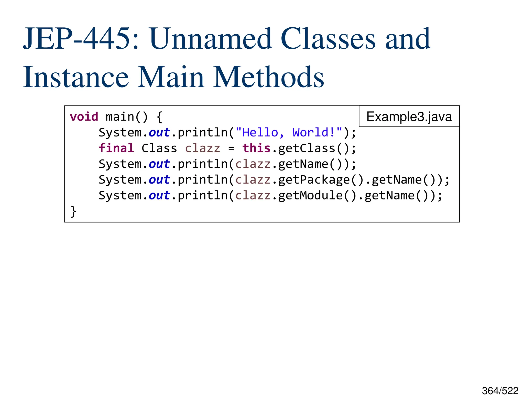364/522 JEP-445: Unnamed Classes and Instance Main Methods void main() { System.out.println("Hello, World!"); final Class clazz = this.getClass(); System.out.println(clazz.getName()); System.out.println(clazz.getPackage().getName()); System.out.println(clazz.getModule().getName()); } Example3.java 