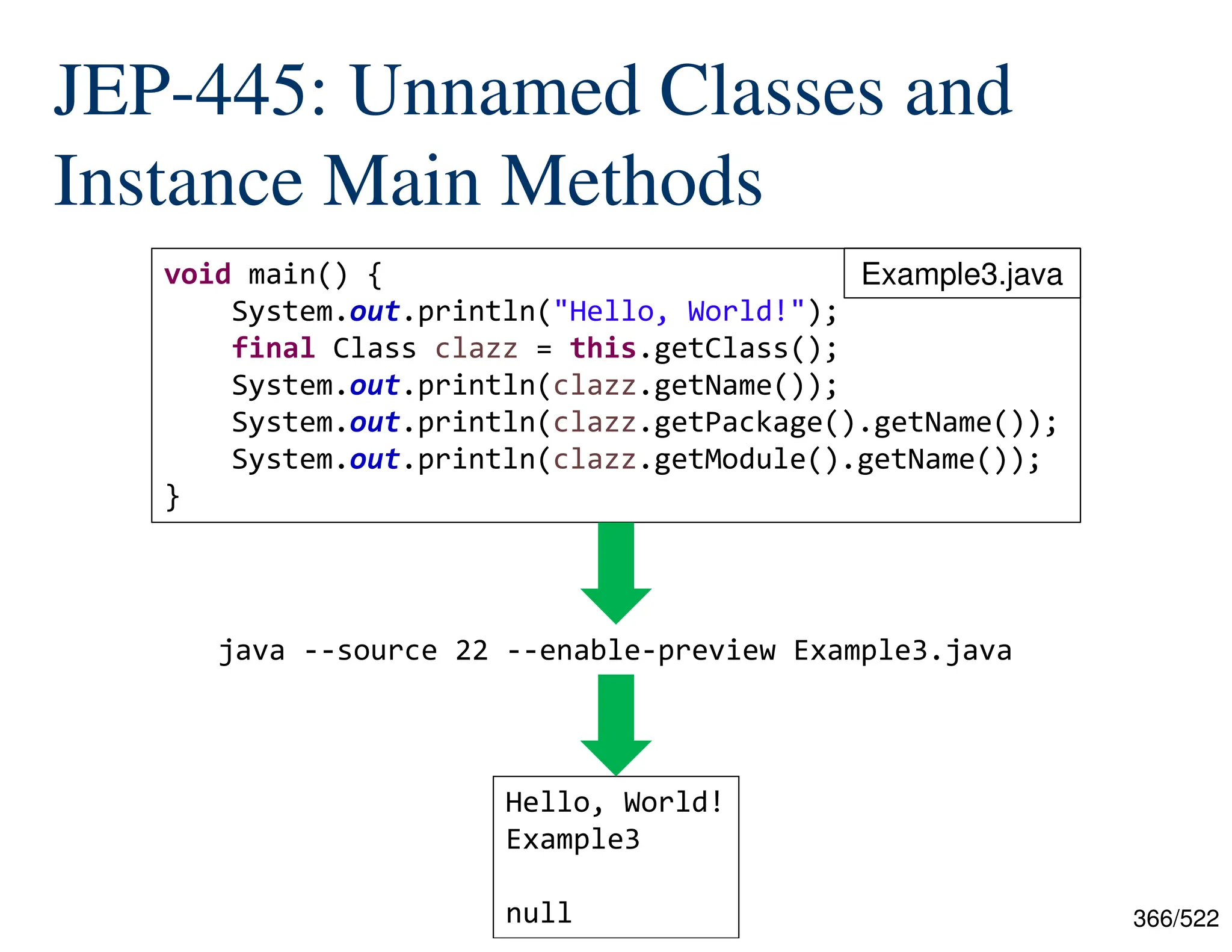 366/522 JEP-445: Unnamed Classes and Instance Main Methods java --source 22 --enable-preview Example3.java void main() { System.out.println("Hello, World!"); final Class clazz = this.getClass(); System.out.println(clazz.getName()); System.out.println(clazz.getPackage().getName()); System.out.println(clazz.getModule().getName()); } Hello, World! Example3 null Example3.java 