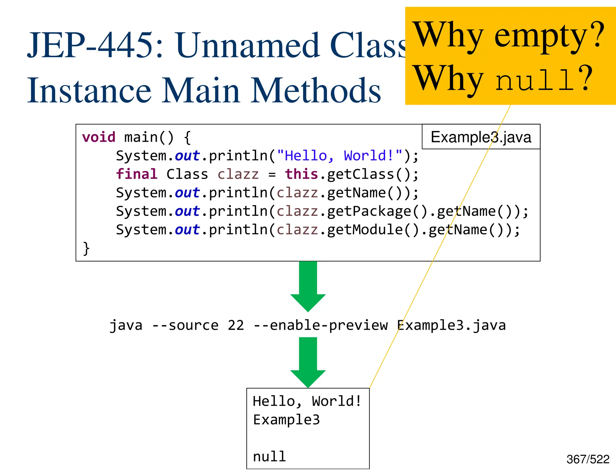 367/522 JEP-445: Unnamed Classes and Instance Main Methods java --source 22 --enable-preview Example3.java void main() { System.out.println("Hello, World!"); final Class clazz = this.getClass(); System.out.println(clazz.getName()); System.out.println(clazz.getPackage().getName()); System.out.println(clazz.getModule().getName()); } Hello, World! Example3 null Example3.java Why empty? Why null? 