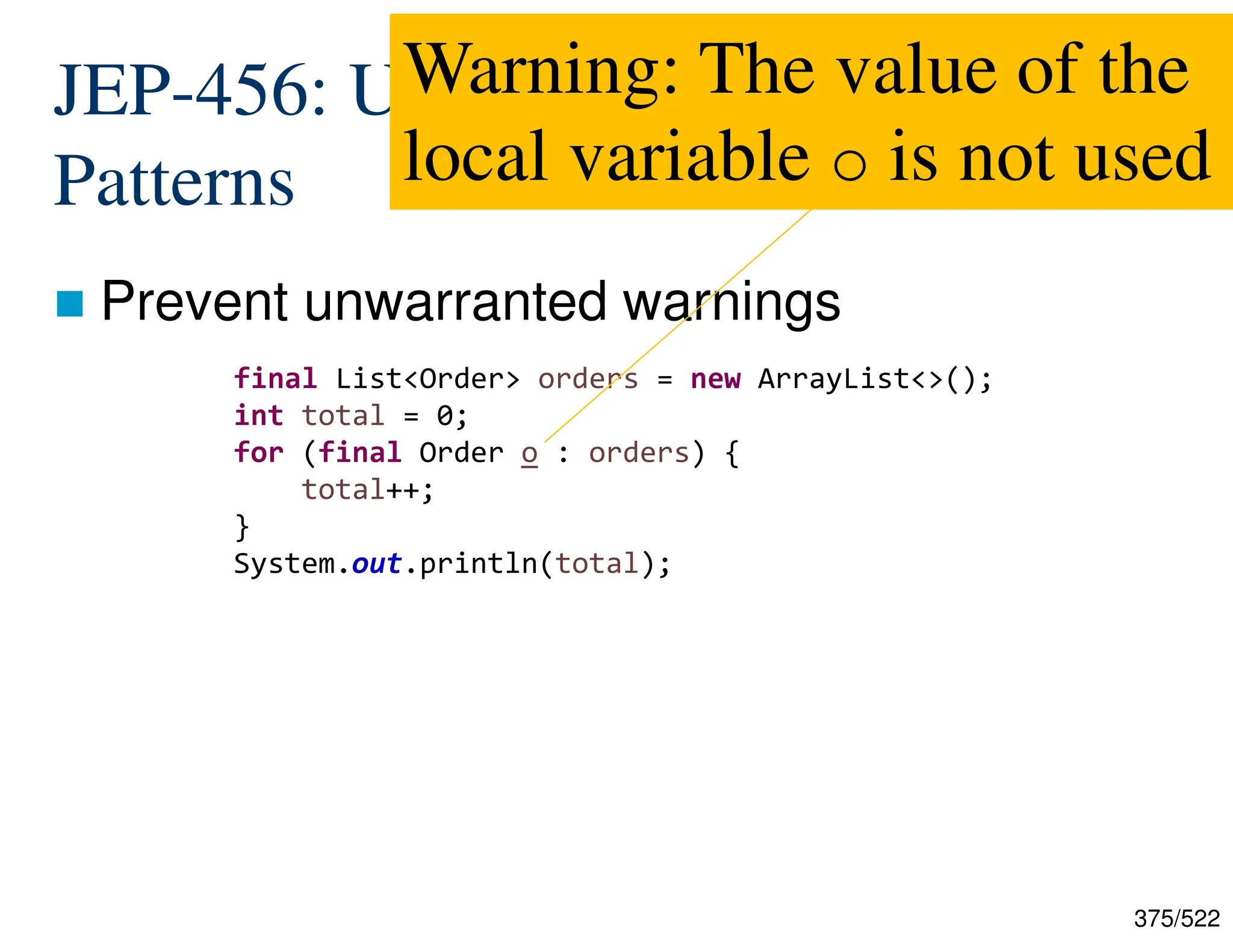 375/522 JEP-456: Unnamed Variables and Patterns  Prevent unwarranted warnings final List<Order> orders = new ArrayList<>(); int total = 0; for (final Order o : orders) { total++; } System.out.println(total); Warning: The value of the local variable o is not used 