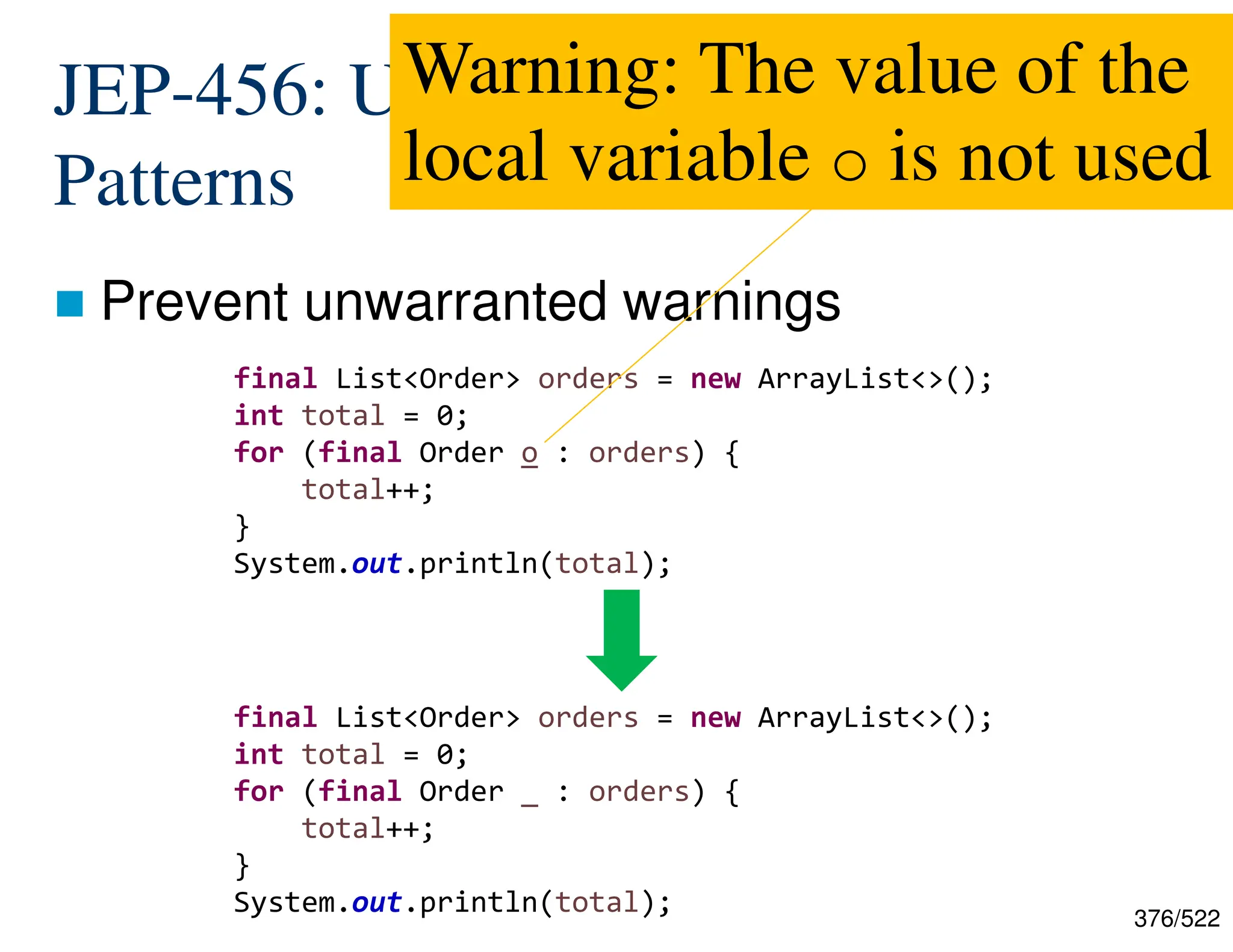 376/522 JEP-456: Unnamed Variables and Patterns  Prevent unwarranted warnings final List<Order> orders = new ArrayList<>(); int total = 0; for (final Order o : orders) { total++; } System.out.println(total); final List<Order> orders = new ArrayList<>(); int total = 0; for (final Order _ : orders) { total++; } System.out.println(total); Warning: The value of the local variable o is not used 