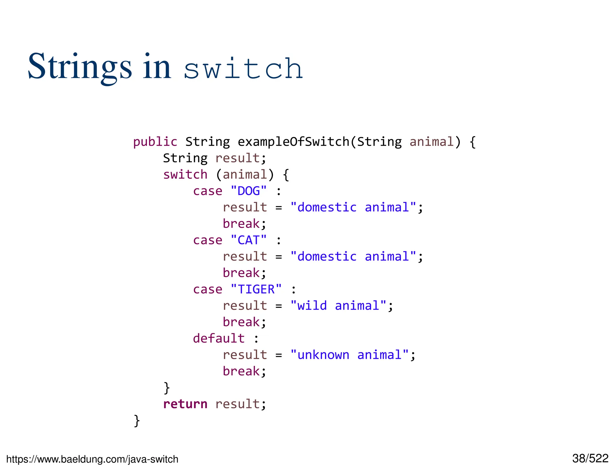 38/522 Strings in switch https://www.baeldung.com/java-switch public String exampleOfSwitch(String animal) { String result; switch (animal) { case "DOG" : result = "domestic animal"; break; case "CAT" : result = "domestic animal"; break; case "TIGER" : result = "wild animal"; break; default : result = "unknown animal"; break; } return result; } 