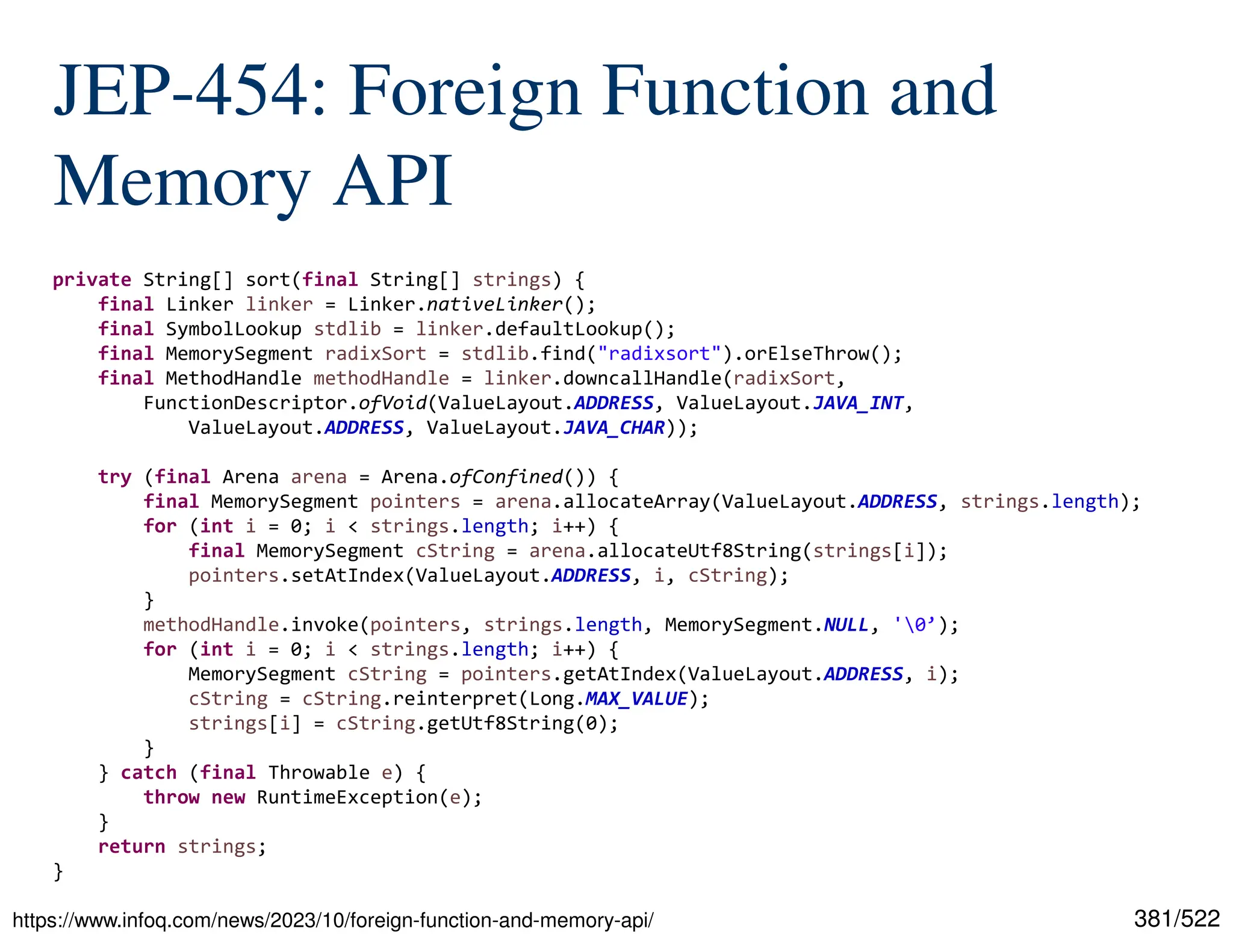 381/522 JEP-454: Foreign Function and Memory API https://www.infoq.com/news/2023/10/foreign-function-and-memory-api/ private String[] sort(final String[] strings) { final Linker linker = Linker.nativeLinker(); final SymbolLookup stdlib = linker.defaultLookup(); final MemorySegment radixSort = stdlib.find("radixsort").orElseThrow(); final MethodHandle methodHandle = linker.downcallHandle(radixSort, FunctionDescriptor.ofVoid(ValueLayout.ADDRESS, ValueLayout.JAVA_INT, ValueLayout.ADDRESS, ValueLayout.JAVA_CHAR)); try (final Arena arena = Arena.ofConfined()) { final MemorySegment pointers = arena.allocateArray(ValueLayout.ADDRESS, strings.length); for (int i = 0; i < strings.length; i++) { final MemorySegment cString = arena.allocateUtf8String(strings[i]); pointers.setAtIndex(ValueLayout.ADDRESS, i, cString); } methodHandle.invoke(pointers, strings.length, MemorySegment.NULL, '0’); for (int i = 0; i < strings.length; i++) { MemorySegment cString = pointers.getAtIndex(ValueLayout.ADDRESS, i); cString = cString.reinterpret(Long.MAX_VALUE); strings[i] = cString.getUtf8String(0); } } catch (final Throwable e) { throw new RuntimeException(e); } return strings; } 
