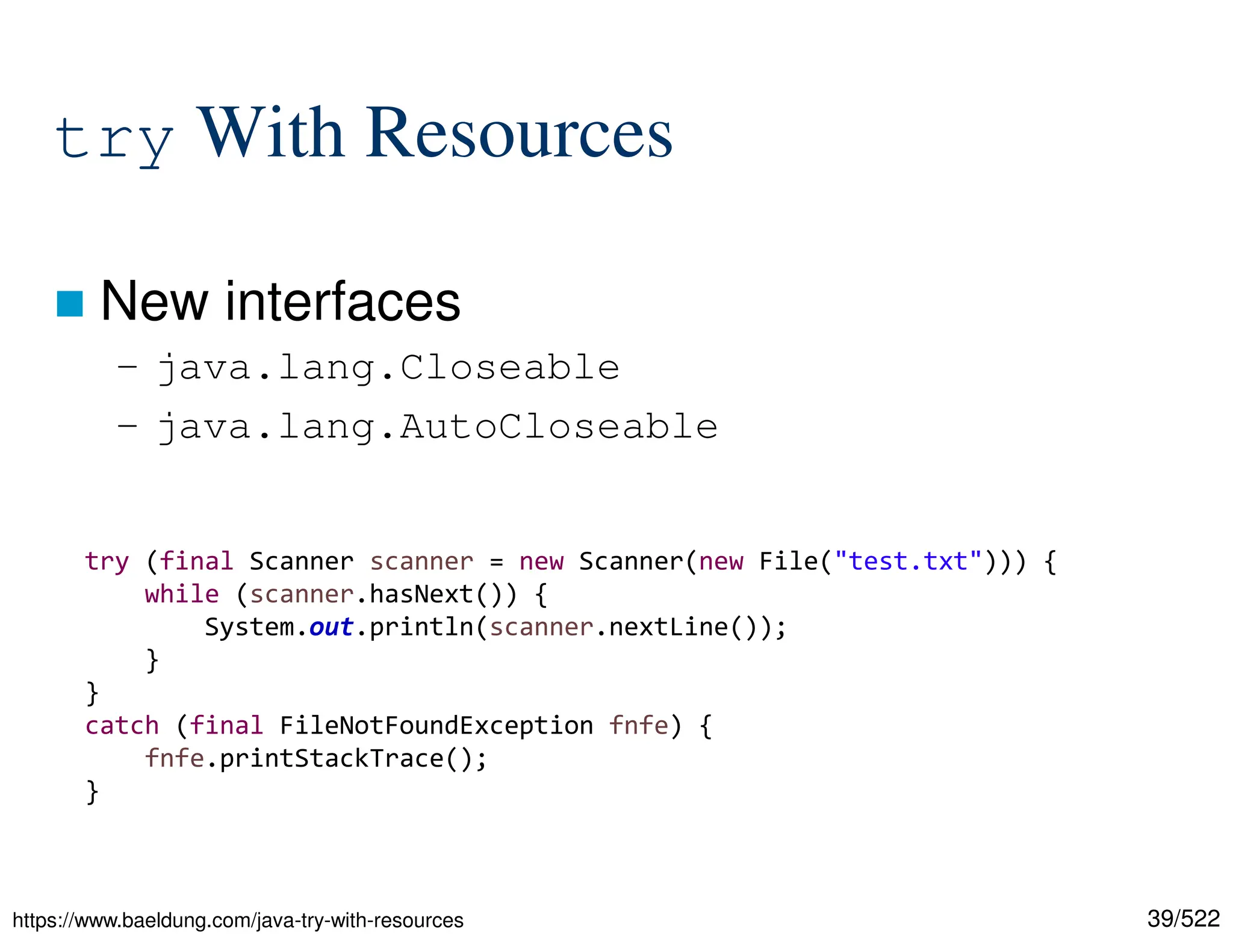 39/522 try With Resources  New interfaces – java.lang.Closeable – java.lang.AutoCloseable https://www.baeldung.com/java-try-with-resources try (final Scanner scanner = new Scanner(new File("test.txt"))) { while (scanner.hasNext()) { System.out.println(scanner.nextLine()); } } catch (final FileNotFoundException fnfe) { fnfe.printStackTrace(); } 