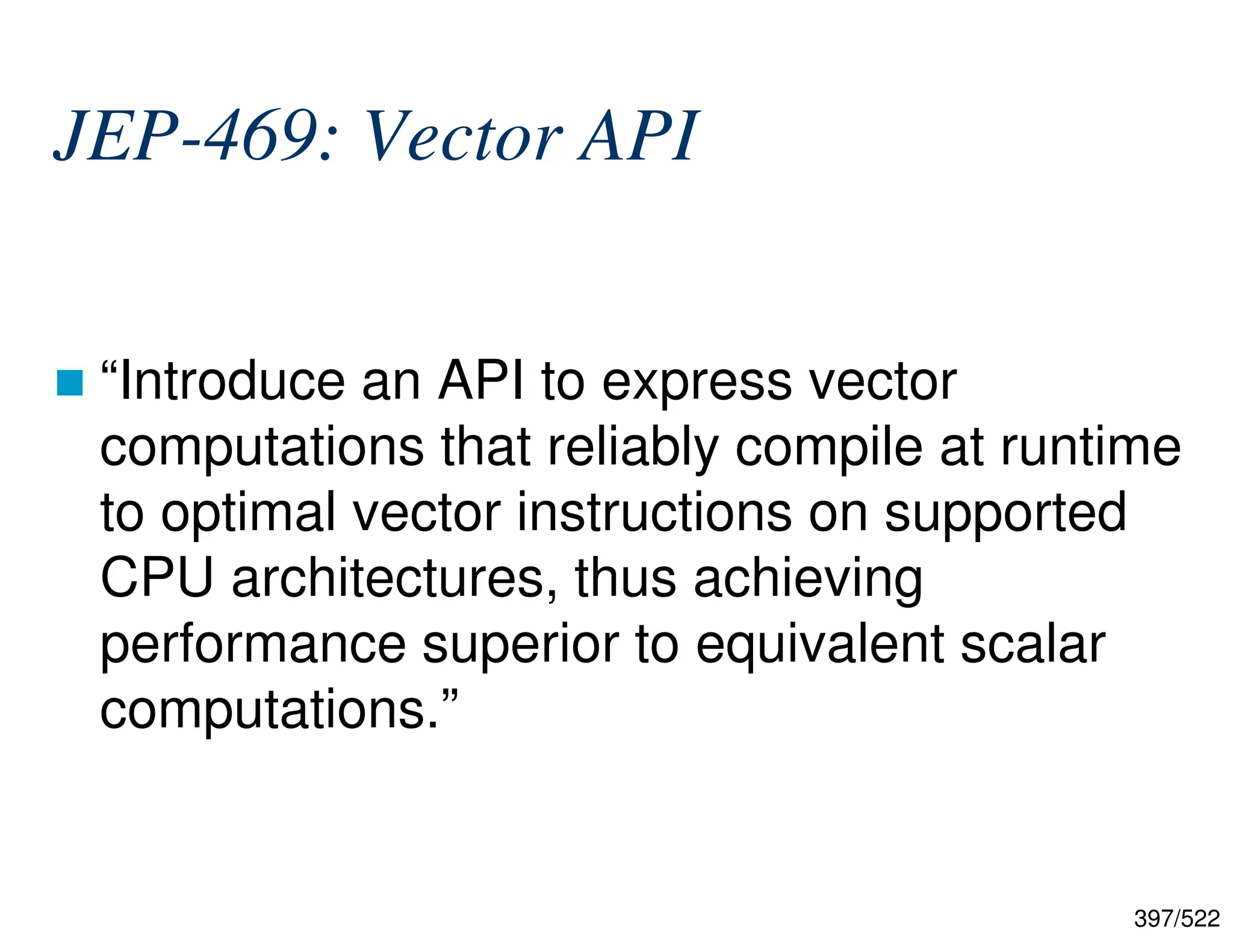 397/522 JEP-469: Vector API  “Introduce an API to express vector computations that reliably compile at runtime to optimal vector instructions on supported CPU architectures, thus achieving performance superior to equivalent scalar computations.” 