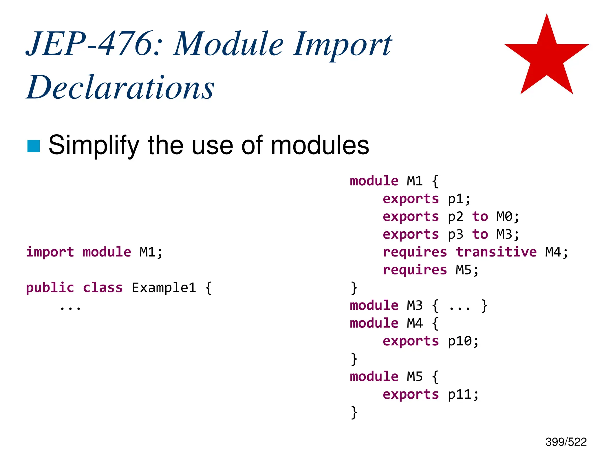 399/522 JEP-476: Module Import Declarations  Simplify the use of modules import module M1; public class Example1 { ... module M1 { exports p1; exports p2 to M0; exports p3 to M3; requires transitive M4; requires M5; } module M3 { ... } module M4 { exports p10; } module M5 { exports p11; } 