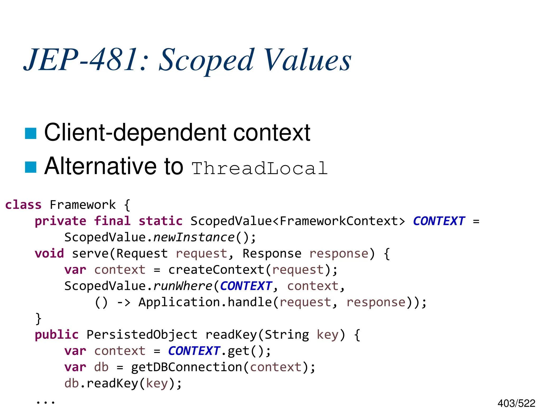 403/522 JEP-481: Scoped Values  Client-dependent context  Alternative to ThreadLocal class Framework { private final static ScopedValue<FrameworkContext> CONTEXT = ScopedValue.newInstance(); void serve(Request request, Response response) { var context = createContext(request); ScopedValue.runWhere(CONTEXT, context, () -> Application.handle(request, response)); } public PersistedObject readKey(String key) { var context = CONTEXT.get(); var db = getDBConnection(context); db.readKey(key); ... 